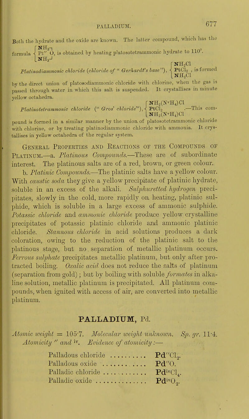 PALLADIUM. Botli tlio hydrate and the oxide are known. The Litter comi>ound, whicli has the formula •[pf'^O, is obtamed by heating platosotetrammonic hydrate to 110°. rNHsCI JPlatinodiammonic chloride {chloride of  Gerhardfs base), < FtCh^ , is formed by the direct union of platosodiammonic cliloride- with chlorine, when the gas i<i passed through water in which this salt is suspended. It crystallises in minute yellow octahedra. r]SrH2(NvH4)Cl Platinotetrammonic cliloride ( Gros' chloride^'), {TtGl-i .—This com- |,KrH2(NvH4)Cl pound is formed in a similar manner by the union, of platosotetrammonic chloride fl-ith chlorine, or by treating platinodiammonic chloride with ammonia. It crys- tallises in yellow octahedi-a of the regular system. General Pboperties and Eeactions of the Compounds of Platinum.—a. Pkdinous Compounds.—These are of subordinate interest. The platinous salts are of a red, brown, or green colour. b. Platinic Compounds.—The platinic salts have a yellow colour. With caustic soda they give a yellow precipitate of platinic hydrate, soluble in an excess of the alkali. Sulphuretted hydrogen preci- pitates, slowly in the cold, more rapidly on heating, platinic sul- phide, which is soluble in a large excess of ammonic sulphide. Potassic chloride and ammunic chloride prodiwje yellow crystalline precipitates of potassic platinic chloride and ammonic platinic cldoride. Stannous chloride in acid solutions produces a dark coloration, owing to the reduction of the platinic salt to the platinous stage, but no separation of metalHc platinum occurs. Ferrous sulphate precipitates metallic platinum, but only after pro- tracted boiling. Oxalic acid- does not reduce the salts of j)latinuni (separation from gold); but by boiling with soluble formates in alka- line solution, metallic platinum is precipitated. All platinum com- pounds, when ignited with access of air, are converted into metallic platinum. PALLADIUM, Pd. Atomic loeifjht = 105'7. Molecular weight unknown. Sp. gr. IV-i. Atomicity  and Eoidencc of atomicity:— Palladous chloride PdCl2. Palladous oxide Pd0. Palladic chloride Pd'^Cl^. Palladic oxide Pd^^Oj.