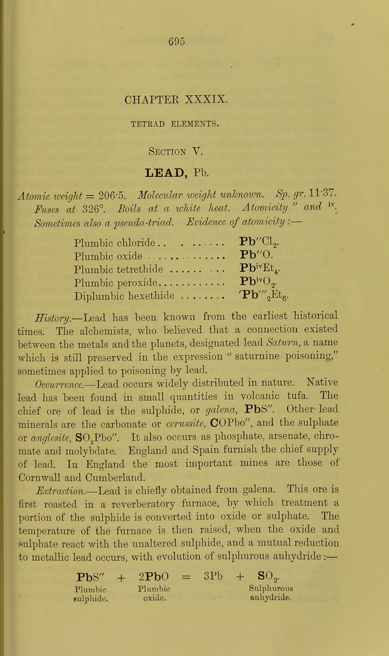 CHAPTER XXXIX. TETRAD ELEMENTS. Section V. LEAD, Pb. Atomic weight = 206-5. Molecular weight unknown. Sp. gr. 11-37. Fuses at 326°. Boils at a ivhite heat. Atomicity  and Sometimes also a pseudo-triad. Evidence of atomicity:— Plumbic chloride PbCl2. Plumbic oxide . Pb0. Plumbic tetrethide Pb^^Et^. Plumbic peroxide Pb*^02. Diplumbic hexetliide 'Pb'2^^tg. History.—Lead has been known from the earliest historical times. The alchemists, who believed that a connection existed between the metals and the planets, designated lead Saturn, a name which is still preserved in the expression  saturnine poisoning, sometimes applied to poisoning by lead. Occurrence.—Lead occurs widely distributed in nature. Native lead has been found in small quantities in volcanic tufa. The chief ore of lead is the sulphide, or galena, PbS. Other lead minerals are the carbonate or cerussite, COPbo, and the sulphate or anglesite, SO^Pbo. It also occurs as phosphate, arsenate, chro- mate and molybdate. England and Spain furnish the chief supply of lead. In England the most important mines are those of Cornwall and Cumberland. JExtraction.—Lead is chiefly obtained from galena. This ore is first roasted in a reverberatory furnace, by which treatment a portion of the sulphide is converted into oxide or sulphate. The temperature of the furnace is then raised, when the oxide and sulphate react with the unaltered sulphide, and a mutual reduction to metallic lead occurs, with evolution of sulphurous anhydride:— PbS + 2PbO = 3Pb + SO2. Plumbic Plumbic Sulpliuroiis sulphide. oxide. auliydi-ide.