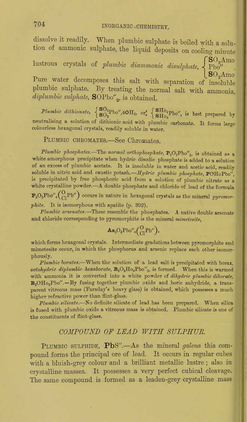 dissolve it readily. When plumbic sulphate is boiled with a solu- tion of amnionic sulphate, the liquid deposits on cooling minute lustrous crystals of plumbic diammonic disulphate, Itho'^^^. T, . J ' IsOjAmo Pure water decomposes this salt with separation of insoluble plumbic sulphate. By treating the normal salt with ammonia, diplumhic sulphate, SOPbo2, is obtained. Flumlio dithionate, {|g=Pbo,40H„ or; {|g°^Pbo, i8 best prepared by neutralising a solution of dithionic acid with plumbic carbonate. It forms large colourless hexagonal crystals, readily soluble in -water. Plumbic chromates.—See Chromates. Plumbic phosphates.—The normal orthophosphate, P202Pbo3, is obtained as a ■white amorphous precipitate when hydric disodic phosphate is added to a solution of an excess of plumbic acetate. It is insoluble in water and acetic acid, readily soluble in nitric acid and caustic potash.—Hydric plumbic phosphate, POHoPbo, is precipitated by free phosphoric acid from a solution of plumbic nitrate as a white crystalline powder.—A double phosphate and chloride of lead of the formula P303Pbo4(g^Pb) occurs in nature in hexagonal crystals as the mineral pyromor- phite. It is isomorphous with apatite (p. 392). Plumbic arsenates.—These resemble the phosphates. A native double arsenate and chloride corresponding to pyromorphite is the mineral mimetesite, AsoOgPbo' .(glPb). which forms hexagonal crystals. Intermediate gradations between pyromorphite and mimetesite occiir, in which the phosphorus and arsenic replace each other isomor- phously. Plumbic borates.—When the solution of a lead salt is precipitated with borax, octohydric diplumhic hexaborate, B503Ho8Pbo2, is formed. Wlien this is warmed with ammonia it is converted into a white powder of dihydric plumbic diborafe, BaOHojPbo.—By fusing together plumbic oxide and boric anhydride, a trans- parent vitreous mass (Faraday's heavy glass) is obtained, which possesses a much higher refractive power than flint-glass. Plumbic silicate.—No definite silicate of lead has been prepared. When silica is fused with plumbic oxide a vitreous mass is obtained. Plumbic silicate is one of the constituents of flint-glass. COMPOUND OF LEAD WITE SULPHUR. Plumbic sulphide, PbS.—As the mineral galena this com- pound forms the principal ore of lead. It occurs in regular cubes with a bluish-grey colour and a brilliant metallic lustre ; also in crystalline masses. It possesses a very perfect cubical cleavage. The same compound is formed as a leaden-grey crystalline mass