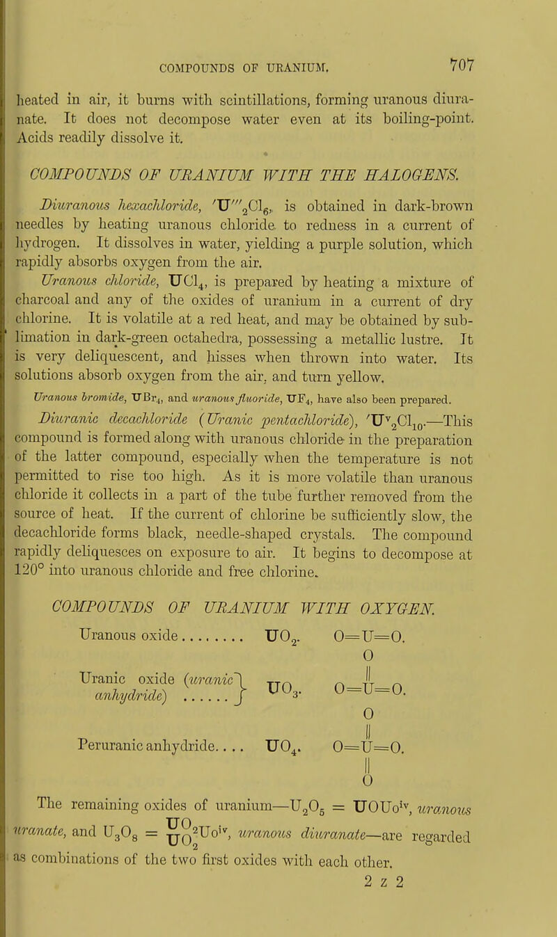 heated in air, it burns with scintillations, forming uranous diura- nate. It does not decompose water even at its boiling-point. Acids readily dissolve it. COMPOUNDS OF URANIUM WITH TEE HALOGENS. Diuranoits hexacfdoride, 'V'^Gl^,. is obtained in dark-brown needles by heating uranous chloride to redness in a current of Iiydrogen. It dissolves in water, yielding a purple solution, which rapidly absorbs oxygen from the air. Uranous chloride, UCl^, is prepared by heating a mixture of charcoal and any of tlie oxides of uranium in a current of dry chlorine. It is volatile at a red heat, and may be obtained by sub- lunation in dark-green octahedra, possessing a metallic lustre. It is very deliquescent, and hisses when thrown into water. Its solutions absorb oxygen from the air, and turn yellow. Uranous bromide, TJBt^, and uranous fluoride, TJF4, have also been prepared. Dmranic decacUoride (Uranic pentachloride), 'U^g^'lio-—This compound is formed along with uranous chloride in the preparation of the latter compound, especially when the temperature is not permitted to rise too high. As it is more volatile than uranous cliloride it collects in a part of the tube further removed from the source of heat. If the current of chlorine be sufficiently slow, the decachloride forms black, needle-shaped crystals. The compound rapidly deliquesces on exposure to air. It begins to decompose at 120° into uranous chloride and free chlorine. COMPOUNDS OF URANIUM WITH OXYGEN. Uranous oxide UOj. 0==U=0. Uranic oxide {uranic\ j-r^ anhydride) J ^ 0 II o^u=o. 0 Peruranic anhydride.... UO^. 0=U=0 II 0 The remaining oxides of uranium—UgOg = UOUo*^, uranous nranate, and UgOg = uo^^^'' '^^^^'^'^^^^ diuranate~are regarded as combinations of the two first oxides with each other. 2 z 2