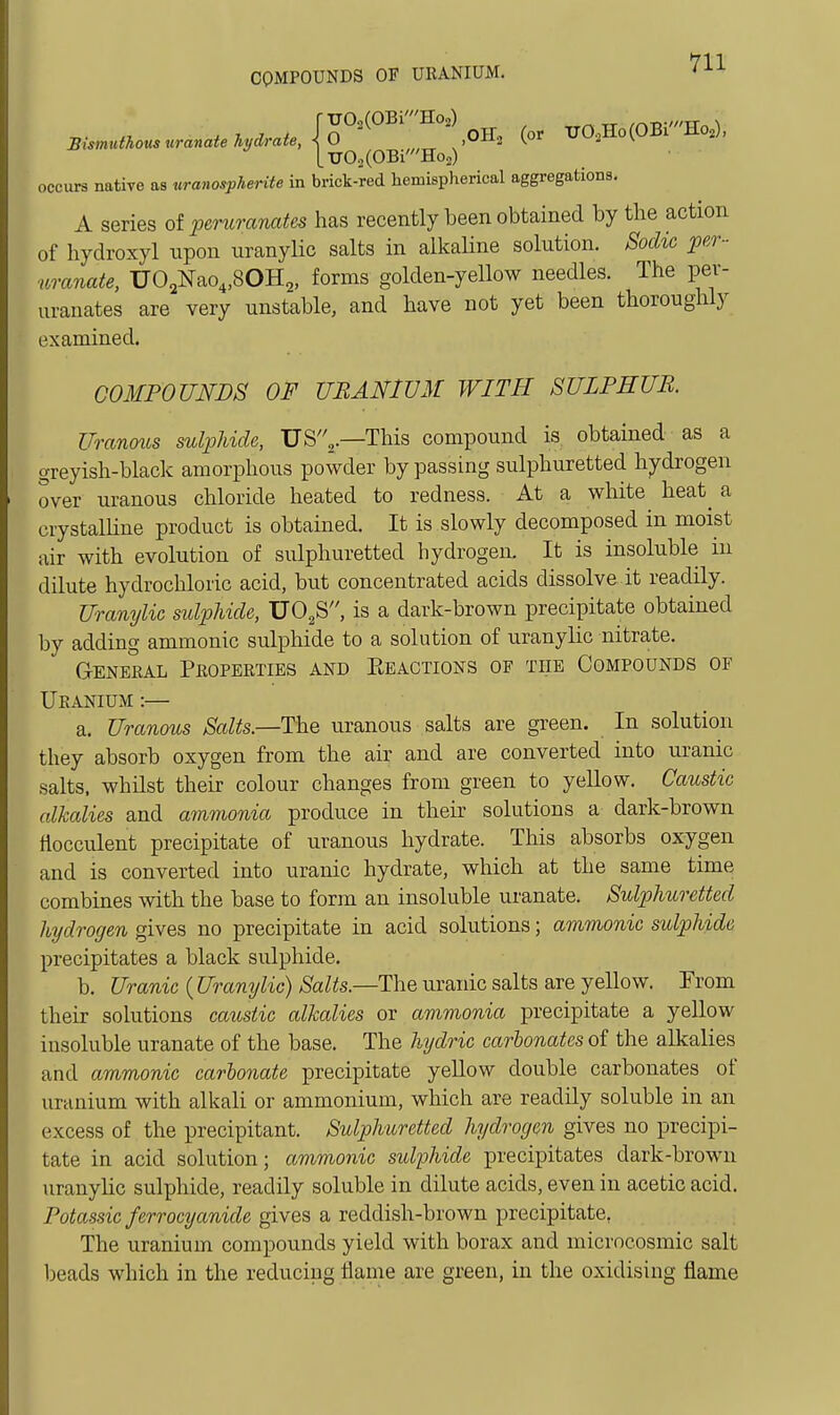 T70.,(OBi'Ho2) 0 TJO.(OBi'Ho2) ,0H2 (or TJ02Ho(OBi'Ho2), occurs native as uranosphente in brick-red hemispherical aggregations, A series of peruranates has recently been obtained by the action of hydroxyl upon uranylic salts in alkaUne solution. Sodic per - mate, UO^Nao^SOH^, forms golden-yellow needles. The per- uranates are very unstable, and have not yet been thoroughly examined. COMPOUNDS OF URANIUM WITH SULPHUR. Uranoics sulphide, US^.—This compound is obtained as a greyish-black amorphous powder by passing sulphuretted hydrogen over uranous chloride heated to redness. At a white heat^ a crystalline product is obtained. It is slowly decomposed in moist air with evolution of sulphuretted hydrogen. It is insoluble in dilute hydrochloric acid, but concentrated acids dissolve it readily. Uranylic sulphide, UO^S, is a dark-brown precipitate obtained by adding ammonic sulphide to a solution of uranylic nitrate. General Properties and Keactions of the Compounds of Uranium :— a. Uranous Salts.—The uranous salts are green. In solution they absorb oxygen from the air and are converted into uranic salts, whilst their colour changes from green to yeUow. Caustic alkalies and ammonia produce in their solutions a dark-brown tiocculent precipitate of uranous hydrate. This absorbs oxygen and is converted into uranic hydrate, which at the same time combines mth the base to form an insoluble uranate. Sulphuretted hydrogen gives no precipitate in acid solutions; ammonic sulphide precipitates a black sulphide. b. Uranic (Uranylic) Salts.—The uranic salts are yellow. From their solutions caustic alkalies or ammonia precipitate a yellow insoluble uranate of the base. The hydric carbonates of the alkalies and ammonic carbonate precipitate yeUow double carbonates of uranium with alkali or ammonium, which are readily soluble in an excess of the precipitant. Sulphuretted hydrogen gives no precipi- tate in acid solution; ammonic sidphide precipitates dark-brown uranylic sulphide, readily soluble in dilute acids, even in acetic acid. Potassic ferrocyanide gives a reddish-brown precipitate, The uranium compounds yield with borax and microcosmic salt beads which in the reducing flame are green, in the oxidising flame