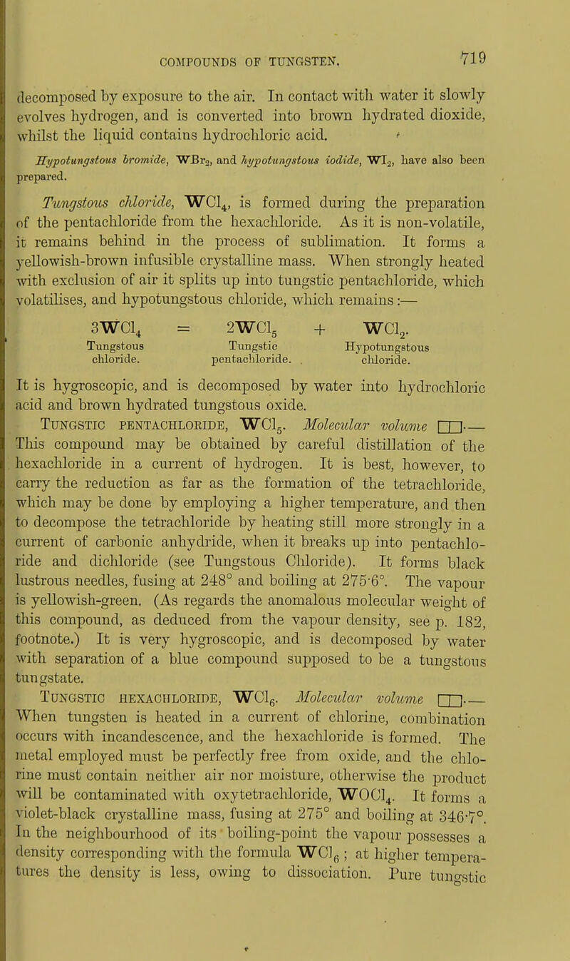 decomposed by exposure to the air. In contact with water it slowly evolves hydrogen, and is converted into brown hydra ted dioxide, whilst the liquid contains hydrochloric acid. ' Hypotungstous bromide, ■WBr2, and hypoUmgstous iodide, Wl-i, have also been prepared. Tungstous chloride, WCI4, is formed during the preparation of the pentachloride from the hexachloride. As it is non-volatile, it remains behind in the process of subliination. It forms a yellowish-brown infusible crystalline mass. When strongly heated with exclusion of air it splits up into tungstic pentachloride, which volatilises, and hypotungstous cliloride, which remains:— 3WCI4 = 2WCI5 + WCI2. Tungstous Tungstic Hypotungstous chloride. pentachloride. . chloride. It is hygroscopic, and is decomposed by water into hydrochloric acid and brown hydrated tungstous oxide. Tungstic pentachloeide, WClg. Molecular volume Cn— This compound may be obtained by careful distillation of the hexachloride in a current of hydrogen. It is best, however, to carry the reduction as far as the formation of the tetrachloride, which may be done by employing a higher temperature, and then to decompose the tetrachloride by heating still more strongly in a current of carbonic anhydride, when it breaks up into pentachlo- ride and dichloride (see Tungstous Cliloride). It forms black lustrous needles, fusing at 248° and boiling at 275'6°. The vapour is yellowish-green. (As regards the anomaloxis molecular weight of this compound, as deduced from the vapour density, see j). 182, footnote.) It is very hygroscopic, and is decomposed by water with separation of a blue compound supposed to be a tungstous tungstate. Tungstic hexachloeide, WClg. Molecular vohome When tungsten is heated in a current of chlorine, combination occurs with incandescence, and the hexachloride is formed. The metal employed must be perfectly free from oxide, and the chlo- rine must contain neither air nor moisture, otherwise the product will be contaminated with oxytetrachloride, WOCl^. It forms a violet-black crystalline mass, fusing at 275° and boiling at 3467°. In the neighbourhood of its boiling-point the vapour possesses a density corresponding with the formula WClg ; at higlier tempera- tures the density is less, owing to dissociation. Pure tuno'stic