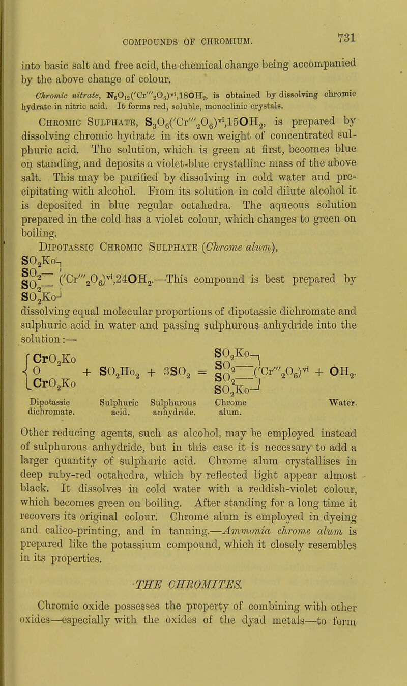 into basic salt and free acid, the chemical change being accompanied by the above change of colour. Chromic nitrate, N60i2('Cr'206)vi,180H2, is obtained by disBolring chromic hydrate in nitric acid. It forms red, soluble, monoclinic crystals. Chromic Sulphate, S306CCr'.Pg)^,150H2, is prepared by dissolving chromic hydrate in its own weight of concentrated sul- phuric acid. The solution, which is green at first, becomes blue on standing, and deposits a violet-blue crystalline mass of the above salt. This may be purified by dissolving in cold water and pre- cipitating with alcohol. From its solution in cold dilute alcohol it is deposited in blue regular octahedra. The aqueous solution prepared in the cold has a violet colour, which changes to green on boiling. DiPOTASSic Chromic Sulphate {Chrome alum), SOaKo-i on ' ('Cr'206)^,24OH2.—This compound is best prepared by SO^Ko-l dissolving equal molecular proportions of dipotassic dichromate and sulphuric acid in water and passing sulphurous anhydride into the solution:— r CrO^Ko <^ 0 -f- SO2H02 + 3SO2 = {'Gv'\0^)^ + OH2. LWo Dipotassic Sulphuric Sulphurous Chrome Water, dichromate. acid. anhydride. alum. Other reducing agents, such as alcohol, may be employed instead of sulphurous anhydride, but in this case it is necessary to add a larger quantity of sulphuric acid. Chrome alum crystallises in deep ruby-red octahedra, which by reflected light appear almost black. It dissolves in cold water with a reddish-violet colour, which becomes green on boiling. After standing for a long time it recovers its original colour^ Chrome alum is employed in dyeing and calico-printing, and in tanning.—Amvionia chrome alum is prepared like the potassium compound, which it closely resembles in its properties. ■THE GHBOMITES. Chromic oxide possesses the property of combining with other oxides—especially with the oxides of the dyad metals—to form