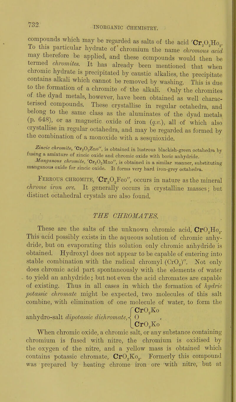 INORGANIC Chemistry. compounds which may be regarded as salts of the acid 'Cr 0 Ho To this particular hydrate of-chromium the name chromous cu^id may therefore be applied, and these compounds would then be termed chromites. It has already been mentioned that when chromic hydrate is precipitated by caustic alkalies, the precipitate contains alkali which cannot be removed by washing. This is due to the formation of a chromite of the alkali. Only the chromites of the dyad metals, however, have been obtained as well charac- terised compounds. These crystallise in regular octahedra, and belong to the same class as the aluminates of the dyad metals (p. 648), or as magnetic oxide of iron {q.v.), all of which also crystallise in regular octahedra, and may be regarded as formed by the combination of a monoxide with a sesquioxide. Zincio chromite, 'CrjOoZno, is obtained in lustrous blackish-green octahedra by fusing a amixture of zincic oxide and chromic oxide with boric anhydride. Manr/anous chromite, 'CrjOaMno, is obtained in a similar manner, substituting manganous oxide for zincic oxide. It forms very hard iron-grey octahedra. Ferrous chromite, 'Cr^O^Feo'', occurs in nature as the mineral chrome iron ore. It generally occurs in crystalline masses; but distinct octahedral crystals are also found. THE CHBOMATES. These are the salts of the unknown chromic acid, CrO.,Ho.,. This acid possibly exists in the aqueous solution of chromic anhy- dride, but on evaporating this solution only chromic anhydride is obtained. Hydroxyl does not appear to be capable of entering into stable combination with the radical chromyl {GyO^. Not only does chromic acid part spontaneously with the elements of water to yield an anhydride; but not even the acid chromates are capable of existing. Thus in all cases in which the formation of hydric, potassic chromate might be expected, two molecules of this salt combine, with elimination of one molecule of water, to form the rCrO.Ko anhydro-salt dipotassic dichromateA 0 [CrO^Ko When chromic oxide, a chromic salt, or any substance containing chromium is fused with nitre, the chromium is oxidised by the oxygen of the nitre, and a yellow mass is obtained whicli contains potassic chromate, Cr02Ko2. Formerly this compound was prepared by heating- chrome iron ore with nitre, but at