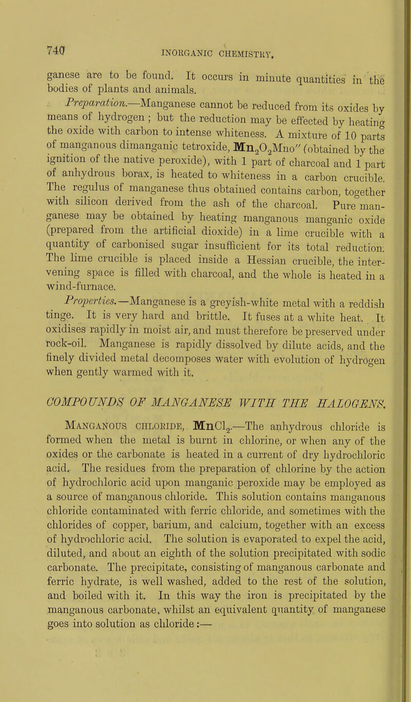 ganese are to be found. It occurs in minute quantities in the bodies of plants and animals. Preparation.—M^ng^ne^Q cannot be reduced from its oxides by means of hydrogen ; but the reduction may be effected by heatincr the oxide with carbon to intense whiteness. A mixture of 10 parts of manganous dimanganic tetroxide, Mn,02Mno (obtained by the ignition of the native peroxide), with 1 part of charcoal and 1 part of anhydrous Iwrax, is heated to whiteness in a carbon crucible. The regulus of manganese thus obtained contains carbon, together with silicon derived from the ash of the charcoal. Pure°man- ganese may be obtained by heating manganous manganic oxide (prepared from the artificial dioxide) in a lime crucible with a quantity of carbonised sugar insufficient for its total reduction: The Kme crucible is placed inside a Hessian crucible, the inter- vening space is filled with charcoal, and the whole is heated in a wind-furnace. Pra^erCies.—Manganese is a greyish-white metal with a reddish tinge. It is very hard and brittle. It fuses at a white heat. It oxidises rapidly in moist air, and must therefore be preserved under rock-oil. Manganese is rapidly dissolved by dilute acids, and the finely divided metal decomposes water with evolution of hydrogen when gently warmed with it. COMPOUNDS OF MANGANESE WITH THE HALOGENS. Manganous chloride, MnCl2.—The anhydrous chloride is formed when the metal is burnt in chlorine, or when any of the oxides or the carbonate is heated in a current of dry hydrochloric acid. The residues from the preparation of chlorine by the action of hydrochloric acid upon manganic peroxide may be employed as a source of manganous chloride. This solution contains manganous chloride contaminated with ferric chloride, and sometimes with the chlorides of copper, barium, and calcium, together with an excess of hydrochloric acid. The solution is evaporated to expel the acid, diluted, and about an eighth of the solution precipitated with sodic carbonate. The precipitate, consisting of manganous carbonate and ferric hydrate, is well washed, added to the rest of the solution, and boiled with it. In this way the iron is precipitated by the manganous carbonate, whilst an equivalent quantity of manganese goes into solution as chloride:—