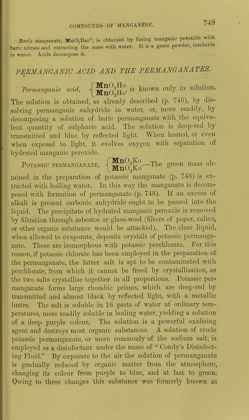 BarL- inanqanate, MnO,Bao, is obtained by fusing manganic peroxide with baric nitrate and extracting the mass with water. It is a green powder, insoluble iu water. Acids decompose it. PERMANGANIC ACID AND THE PERMANGANATES. Permanganic acid, \^^^^q> is known only in solution. The solution is obtained, as already described (p. 746), by dis- solving permanganic anhydride in w^ater, or, more readily, by decomposing a solution of baric permanganate with the equiva- lent quantity of sulphuric acid. The solution is deep-red by transmitted and blue by reflected light. When heated, or even when exposed to light, it evolves oxygen with separation of hydrated manganic peroxide. POTASSIO PERMANGANATE, j^^nO^Ko'-''-^^® ^^^^ tained in the preparation of potassic manganate (p. 748) is ex- tracted with boiling water. In this way the manganate is decom- posed with formation of permanganate (p. 748). If an excess of alkali is present carbonic anhydride ought to be passed into the liquid. The precipitate of hydrated manganic peroxide is removed by filtration through asbestos or glass-wool (filters of paper, calico, or other organic substance would be attacked). The clear liquid, when allowed to evaporate, deposits crystals of potassic permanga- nate. These are. isomorplious with potassic perchlorate. For this reason, if potassic chlorate has been employed in the preparation of the permanganate, the latter salt is apt to be contaminated with perchlorate, from which it cannot be freed by crystallisation, as the two salts crystallise together in all proportions. Potassic per- manganate forms large rhombic prisms, which are deep-red by transmitted and almost black by reflected light, with a metallic lustre. The salt is soluble in 16 parts of water at' ordinary tem- peratures, more readily soluble in boiling water, yielding a solution of a deep purple colour. The solution is a powerful oxidising agent and destroys most organic substances. A solution of crude potassic permanganate, or more commonly of the sodium salt, is employed as a disinfectant under the name of  Condy's Disinfect- ing Fluid. By exposure to the air the solution of permanganate is gradually reduced by organic matter from the atmosphere, changing its colour from purple to blue, and at last to green. Owing to these changes this substance was formerly known as