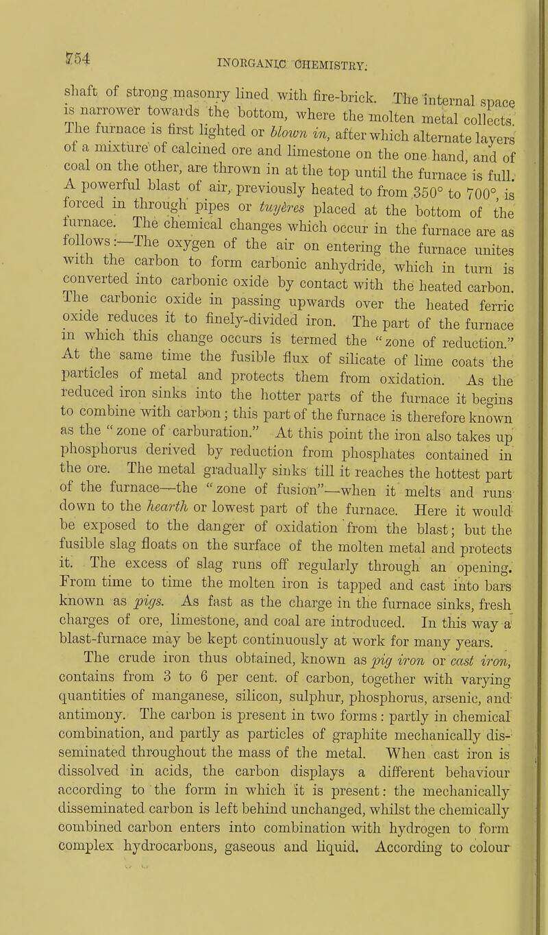 5:54 INORGANIC CHEMISTRY; shaft of Strong masonry lined with fire-brick. The internal space IS narrower towards the bottom, where the molten metal collects The furnace is first lighted or hloxon in, after which alternate layers of a mixtiire of calcined ore and limestone on the one hand, and of coal on the other, are tlirown in at the top nntil the furnace is full. A powerful blast of air, previously heated to from 350° to 700° is forced m through pipes or tuyeres placed at the bottom of the furnace. The chemical changes which occur in the furnace are as follows :-The oxygen of the air on entering the furnace unites with the carbon to form carbonic anhydride, which in turn is converted into carbonic oxide by contact with the heated carbon. The carbonic oxide in passing upwards over the heated ferric oxide reduces it to finely-divided iron. The part of the furnace in which this change occurs is termed the zone of reduction At the same time the fusible flux of silicate of lime coats the particles of metal and protects them from oxidation. As the reduced iron sinks into the liotter parts of the furnace it begins to combine with carbon; this part of the furnace is therefore known as the  zone of carburation. At this point the iron also takes up phosphorus derived by reduction from phosphates contained in the ore. The metal gradually sinks till it reaches the hottest part of the furnace—the zone of fusion—when it melts and runs down to the hearth or lowest part of the furnace. Here it would be exposed to the danger of oxidation'from the blast; but the fusible slag floats on the surface of the molten metal and protects it. The excess of slag runs off regularly through an opening. From time to time the molten iron is tapped and cast into bars known as pigs. As fast as the charge in the furnace sinks, fresh charges of ore, limestone, and coal are introduced. In tliis way a blast-furnace may be kept continuously at work for many years. The crude iron thus obtained, known as pig iron or cast iron, contains from 3 to 6 per cent, of carbon, together with varying quantities of manganese, silicon, sulphur, phosphorus, arsenic, and- antimony. The carbon is present in two forms: partly in chemical combination, and partly as particles of graphite mechanically dis- seminated throughout the mass of the metal. When cast iron is dissolved in acids, the carbon displays a different behaviour according to the form in which it is present: the mechanically disseminated carbon is left behind unchanged, whilst the chemically combined carbon enters into combination with hydrogen to form complex hydrocarbons, gaseous and liquid. According to colour