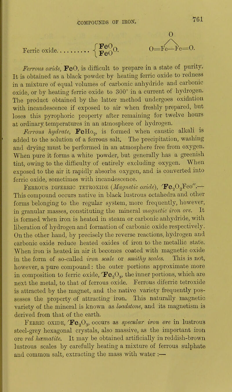 Ferric oxide 0 0=re—Fe=0. Ferrmis oxide, PeO, is difficult to prepare in a state of purity. It is obtained as a black powder by heating ferric oxide to redness in a mixture of equal volumes of carbonic anhydride and carbonic oxide, or by heating ferric oxide to 300° in a current of hydrogen. The product obtained by the latter method undergoes oxidation with incandescence if exposed to air when freshly prepared, but loses this pyrophoric property after remaining for twelve hours at ordinary temperatures in an atmosphere of hydrogen. Ferrous hydrate, FeHo2, is formed when caustic alkali is added to the solution of a ferrous salt. The precipitation, washing and drying must be performed in an atmosphere free from oxygen. When pure it forms a white powder, but generally has a greenish tint, owing to the difficulty of entirely excluding oxygen. Wlien exposed to the air it rapidly absorbs oxygen, and is converted into ferric oxide, sometimes with incandescence. Ferrous diferrio tetroxide {Magnetic oxide), ''Fg^O^&o — This compound occurs native in black lustrous octahedra and other forms belonging to the regular system, more frequently, however, in granular masses, constituting the mineral magnetic iron ore. It is formed when iron is heated in steam or carbonic anhydride, with liberation of hydrogen and formation of carbonic oxide respectively. On the other hand, by precisely the reverse reactions, hydrogen and carbonic oxide reduce heated oxides of iron to the metallic state. When iron is heated in air it becomes coated with magnetic oxide in the form of so-caUed iron scale or smithy scales. This is not, however, a pure compound: the outer portions approximate more in composition to ferric oxide, ^6203, the inner portions, which are next the metal, to that of ferrous oxide. Ferrous diferric tetroxide is attracted by the magnet, and the native variety frequently pos- sesses the property of attracting iron. This naturally magnetic variety of the mineral is known as loctdstone, and its magnetism is derived from that of the earth. Ferric oxide, 'Pe203, occurs as specular iron ore in lustrous steel-grey hexagonal crystals, also massive, as the important iron ore red hceviatite. It may be obtained artificially in reddish-brown lustrous scales by carefully heating a mixture of ferrous sulphate and common salt, extracting the mass with water :—