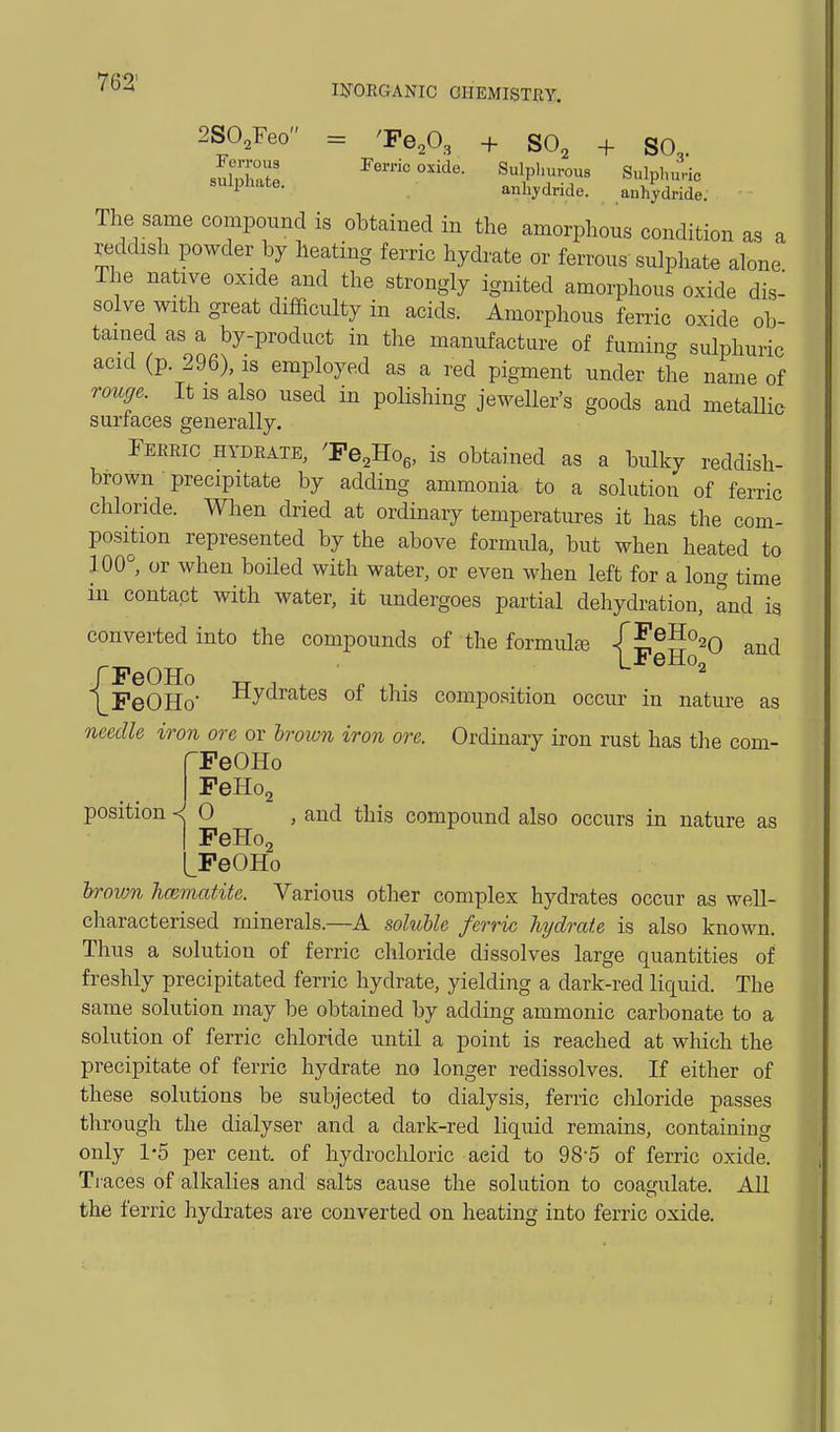 ll^ORGANIC GIIEMISTJJY. a 2SO,reo = 'Pe,0, + SO, + SO slZX I'erric oxide. Sulpl.urous Sulplnirie '^l'^*^- anhydride. anhydride. The same compound is obtained in the amorphous condition as a reddish powder by heating ferric hydrate or ferrous sulphate alone The native oxide and the strongly ignited amorphous oxide dis- solve with great difRculty in acids. Amorphous ferric oxide ob- tained as a by-product in the manufacture of fuming sulphuric acid (p. 296), is employed as a red pigment under the name of rouffe. It is also used in polishing jeweller's goods and metaUie surfaces generally. Feeeic hydrate, 'Fe,-Ho„ is obtained as a bulky reddish- brown precipitate by adding ammonia to a solution of ferric chloride. When dried at ordinary temperatures it has the com- position represented by the above formula, but when heated to 100^ or when boiled with water, or even when left for a long time in contact with water, it undergoes partial dehydration, and is converted into the compounds of the formula /E®^°20 and FeOHo -rr 1 , . ,T . . PeOHo -tlyclrates ot this composition occur in nature as needle iron ore or hrown iron ore. Ordinary iron rust has the com- rPeOHo PeHo, position 0 , and this compound also occurs in nature as I PeHo, LPeOHo hrown hcematite. Various other complex hydrates occur as well- characterised minerals.—A soluble ferric hydrate is also known. Thus a solution of ferric chloride dissolves large quantities of freshly precipitated ferric hydrate, yielding a dark-red liquid. The same solution may be obtained by adding ammonic carbonate to a solution of ferric chloride until a point is reached at which the precipitate of ferric hydrate no longer redissolves. If either of these solutions be subjected to dialysis, ferric chloride passes through the dialyser and a dark-red liquid remains, containing only 1-5 per cent, of hydrochloric acid to 98-5 of ferric oxide. Traces of alkalies and salts cause the solution to coagulate. All the ferric hydrates are converted on heating into ferric oxide.