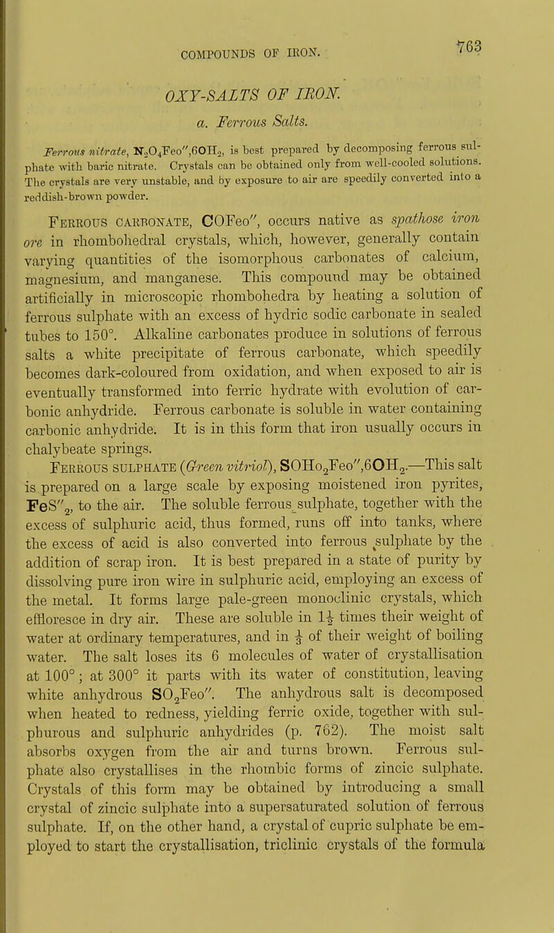 Y63 OXY-BALTS OF IRON, a. Ferrous Salts. Ferrous nitrate, ■S<Si^Yeofi0^.2, is best prepared by decomposing ferrous sul- phate with baric nitrate. Crystals can bo obtained only from wcU-cooled solutions. Tlie crystals are very unstable, and by exposure to air are speedily converted into a reddish-browii powder. Ferrous carbonate, COFeo, occurs native as spathose iron ore in rhombolaedral crystals, which, however, generally contain varying quantities of the isomorphous carbonates of calcium, magnesium, and manganese. This compound may be obtained artificially in microscopic rhombohedra by heating a solution of ferrous sulphate with an excess of hydric sodic carbonate in sealed tubes to 150°. Alkaline carbonates produce in solutions of ferrous salts a white precipitate of ferrous carbonate, which speedily becomes dark-coloured from oxidation, and when exposed to air is eventually transformed into ferric hydrate with evolution of car- bonic anhydride. Ferrous carbonate is soluble in water containing carbonic anhydride. It is in this form that iron usually occurs in chalybeate springs. Ferrous sulphate (Gh-een vitriol), SOHo2Feo,60H2.—This salt is prepared on a large scale by exposing moistened iron pyrites, PeS2, to the air. The soluble ferrous^sulphate, together with the excess of sulphuric acid, thus formed, runs off into tanks, where the excess of acid is also converted into ferrous sulphate by the addition of scrap iron. It is best prepared in a state of purity by dissolving pure iron wire in sulphuric acid, employing an excess of the metal. It forms large pale-green monoclinic crystals, which effloresce in dry air. These are soluble in 1-^ times their weight of water at ordmary temperatures, and in ^ of their weight of boiling water. The salt loses its 6 molecules of water of crystallisation at 100°; at 300° it parts with its water of constitution, leaving white anhydrous S02Feo. The anhydrous salt is decomposed when heated to redness, yielding ferric oxide, together with sul- phurous and sulphuric anhydrides (p. 762). The moist salt absorbs oxygen from the air and turns brown. Ferrous sul- phate also crystallises in the rhombic forms of zincic sulphate. Crystals of this form may be obtained by introducing a small crystal of zincic sulphate into a supersaturated solution of ferrous sulphate. If, on the other hand, a crystal of cupric sulphate be em- ployed to start the crystallisation, triclinic crystals of the formula