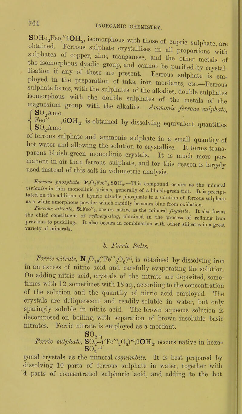 IiVORGANIC OHEMISTRY. SOHo,Feo/'40H„ isomorphous with those of cupric sulphate are obtained. Ferrous sulphate crystallises in all proportion with sulphates 0 copper, zinc, manganese, and the other me al o he isomorphous dyadic group, and cannot be purified by crystal- lisation If any of these are present. Ferrous sulphate is em- ployed m the preparation of inks, iron mordants, etc.-Ferrous sulphate forms, with the sulphates of the alkalies, double sulphates isomorphous with the double sulphates of the metals of the TIo'aZ ^''^ '^P^'^'' isO Amo^^^ obtained by dissolving equivalent quantities of ferrous sulphate and ammonic sulphate in a small quantity of hot water and allowing the solution to crystallise. It forms trans- parent bluish-green monoclinic crystals. It is much more per- manent m air than ferrous sulphate, and for this reason is largely used instead of this salt in volumetric analysis. ° _ Ferrous phosphate, P,0,Peo3,80H,.-Thi3 compouad occurs as the mineral Vlv^an^te in thin monoclinic prisms, generally of a bluish-green tint. It is precipi- tated on the addition of hydric disodic phosphate to a solution of ferrous sulphate as a white amorphous powder which rapidly becomes blue from oxidation. Ferrous silicate, Si¥eo^, occurs native as the mineral fayalite. It also forms the chief constituent of refinery-slag, obtained in the process of refining iron previous to puddling. It also occm-s in combination with other sQicates m a great variety of minerals. &. Ferric Salts. Ferric nitrate, TSe^^^{'YQ\0^)^, is obtained by dissolving iron in an excess of nitric acid and carefully evaporating the solution. On adding nitric acid, crystals of the nitrate are deposited, some- times with 12, sometimes witli 18 aq., according to the concentration of the solution and the quantity of nitric acid employed. The crystals are deliquescent and readily soluble in water, but only sparingly soluble in nitric acid. The brown aqueous solution is decomposed on boiling, with separation of brown insoluble basic nitrates. Ferric nitrate is employed as a mordant. SO,-, Ferric sulphate, SOg-CFe'06)^',90H2, occurs native in hexa- gonal crystals as the mineral coquimhite. It is best prepared by dissolving 10 parts of ferrous sulphate in water, together with 4 parts of concentrated sulphuric acid, and adding to the hot