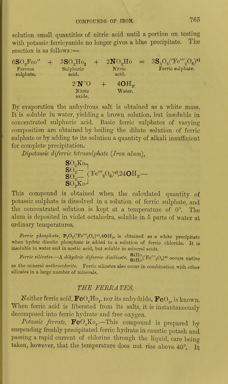 solution small quantities of nitric acid until a portion on testing with potassic ferricyanide no longer gives a blue precipitate. The reaction is as follows :— eSO^Feo + 3SO2H02 + 2NO^Ho = SS^O^i'Te'^O^y^ Ferrous Sulpliuric Nitric Ferric sulphate, sulphate. acid. acid. 2'N0 + 4OH2. Nitric Water, oxide. By evaporation the anhydrous salt is obtained as a white mass. It is soluble in water, yielding a brown solution, but insoluble in concentrated sulphuric acid. Basic ferric sulphates of varying composition are obtained by boiling the dilute solution of ferric sulphate or by adding to' its solution a quantity of alkali insufficient for complete precipitation. Dipotassic diferric tetrasidphate {Iron alum), SO.,Ko-| io'- (Te^06)-,24OH,.- SO2K0-J This compound is obtained when the calculated quantity of potassic sulphate is dissolved in a solution of ferric sulphate, and the concentrated solution is kept at a temperature of 0°. The alum is deposited in violet octahedra, soluble in 5 parts of water at ordinary temperatures. Ferric phosphate, P202('I'e'205),4.0H2, is obtained as a white precipitate when hydric disodic phosphate is added to a solution of ferric chloride. It is insoluble in water and in acetic acid, but soluble in mineral acids. Ferric silicates.—A dihydric diferric disilioate, g|^o('^^'2^6)''' occurs natiye as the mineral anthrosiderite. Ferric silicates also occur in combination with other silicates in a large number of minerals. THE FERRATES. Neither ferric acid, FeO^HOg, nor its anh};dride, PeOg, is known. When ferric acid is liberated from its salts, it is instantaneously decomposed into ferric hydrate and free oxygen. Potassic ferrate, PeO^KOg.—This compound is prepared by suspending freshly precipitated ferric hydrate in caustic potash and passing a rapid current of chlorine through the liquid, care bei no- taken, however, that the temperature does not rise above 40°. It