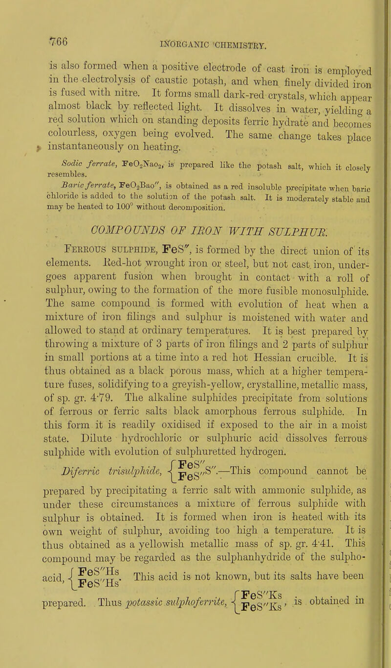 ^66 is also formed when a positive electrode of cast iron is employed in the electrolysis of caustic potash, and when finely divided iron is fused with nitre. It forms small dark-red crystals, whicli appear almost black by reflected light. It dissolves in water, yielding a red solution which on standing deposits ferric hydrate and becornes colourless, oxygen being evolved. The same change takes place k instantaneously on heating. Sodic ferrate, FeOaNaoa, is prepared like tlie potash salt, whicli it closely resembles. Baric ferrate, FeOjBao, is obtained as a red insoluble precipitate when baric chloride is added to the solution of the potash salt. It is moderatelj stable and may be heated to 100° without decomposition. COMPOUNDS OF IRON WITH SULPHUR. Fereous sulphide, PeS'', is formed by the direct union of its elements. lied-hot wrought iron or steel, but not cast, iron, under- goes apparent fusion when brought in contact with a roll of sulphur, owing to the formation of the more fusible monosulphide. The same compound is formed with evolution of heat when a mixture of iron filings and sulphur is moistened with water and allowed to stand at ordinary teraperatures. It is best prepared by throwing a mixture of 3 parts of iron filings and 2 parts of sulphur in small portions at a time into a red hot Hessian crucible. It is thus obtained as a black porous mass, which at a higher tempera- ture fuses, solidifying to a greyish-yellow, crystalline, metallic mass, of sp. gr. 4'79. The alkaline sulphides precipitate from solutions of ferrous or ferric salts black amorphous ferrous sulphide. In this form it is readily oxidised if exposed to the air in a moist state. Dilute hydrochloric or sulphuric acid dissolves ferrous sulphide with evolution of sulphuretted hydrogen. PeS^ '—^^^^ compound cannot be prepared by precipitating a ferric salt with ammonic sulphide, as under these circumstances a mixture of ferrous sulphide with sulphur is obtained. It is formed when iron is heated with its own weight of sulphur, avoiding too liigh a temperature. It is thus obtained as a yellowish metallic mass of sp. gr. 4-41. This compound may be regarded as the sulphanhydride of the sulpho- i,^-/TT . This acid is not known, but its salts have been Feb Hs rPeSKs prepared. Tsxws potassic sulphoferrite, < -^q^/'i^' obtained m