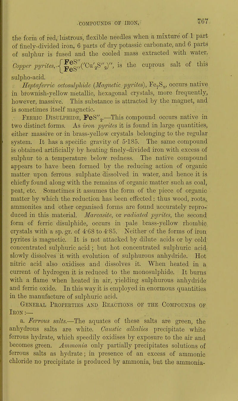 the form of red, lustrous', flexible needles when a mixture of 1 part of finely-divided iron, 6 parts of dry potassic carbonate, and 6 parts of sulphur is fused and the cooled mass extracted with water. Co^er 'pyrites,.^^^,,'^^^'^^, is the cuprous salt of this sulpho-acid. Eeptaferric odosulphide {Magnetic, pyrites), Fe^Sy, occurs native in brownish-yellow metallic, hexagonal crystals, more frequently, however, inassive. This substance is attracted by the magnet, and is sometimes itself magnetic. Ferric Disulphide, PeS2.—This compound occurs native in two distinct forms. As iivn pyrites it is found in large quantities, either massive or in brass-yellow crystals belonging to the regular system. It has a specific gravity of 5-185. The same compound is obtained artificially by heating finely-divided iron with excess of sulphur to a temperature below redness. The native compound appears to have been formed by the reducing action of organic matter upon ferrous sulphate dissolved in water, and hence it is chiefly found along with the remains of organic matter such as coal, peat, etc. Sometimes it assumes the form of the piece of organic matter by which the reduction has been effected: thus wood, roots, ammonites and other organised forms are found accurately repro- duced in this material. Marcasite, or radiated pyrites, the second form of ferric disulphide, occurs in pale brass-yellow rhombic crystals with a sp. gr. of 4'68 to 485. Neither of the forms of iron pyrites is magnetic. It is not attacked by dilute acids or by cold concentrated sulphuric acid ; but hot concentrated sulphuric acid; slowly dissolves it with evolution of sulphurous anhydride. Hot nitric acid also oxidises and dissolves it. When heated in a current of hydrogen it is reduced to the monosulpliide. It burns with a flame when heated in air, yielding sulphurous anhydride and ferric oxide. In this way it is employed in enormous quantities in the manufacture of sulphuric acid. General Properties and Eeactions of the Compounds of Iron:— a. Ferrous salts.—The aquates of these salts are green, the anhydrous salts are white. Caustic alkalies precipitate white ferrous hydrate, which speedily oxidises by exposure to the air and becomes green. Ar)ivionia only partially precipitates solutions of ferrous salts as hydrate; in presence of an excess of ammonic chloride no precipitate is produced by ammonia, but the ammonia-