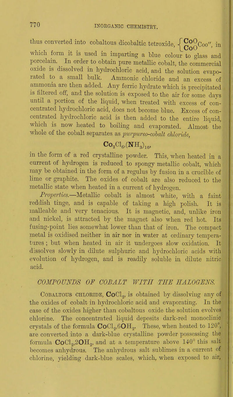 thus converted into cobaltous dicobaltic tetroxide -l^^^Coo in . ' l^CoO ' which form it is used in imparting a blue colour to glass and porcelain. In order to obtain pure metallic cobalt, the commercial oxide is dissolved in hydrochloric acid, and the solution evapo- rated to a small bulk. Ammonic chloride and an excess of ammonia are then added. Any ferric hydrate which is precipitated is filtered off, and the solution is exposed to the air for some days until a portion of the liquid, when treated with excess of con- centrated hydrochloric acid, does not become blue. Excess of con- centrated hydrochloric acid is then added to the entire hquid, which is now heated to boiling and evaporated. Almost the whole of the cobalt separates as purpureo-cohalt chloride, Co,Cle,(NH3),„, in the form of a red crystalline powder. This, when heated in a current of hydrogen is reduced to spongy metallic cobalt, which may be obtained in the form of a regulus by fusion in a crucible of lime or graphite. The oxides of cobalt are also reduced to the metallic state when heated in a current of hydrogen. Properties.—Metallic cobalt is almost white, with a faint reddish tinge, and is capable of taking a high polish. It is malleable and very tenacious. It is magnetic, and, unlike iron and nickel, is attracted by the magnet also when red hot. Its fusing-point lies somewhat lower than that of iron. The compact metal is oxidised neither in air nor in water at ordinary tempera- tares ; but when heated in air it undergoes slow oxidation. It dissolves slowly in dilute sulphuric and hydrochloric acids with evolution of hydrogen, and is readily soluble in dilute nitric acid. C03IP0UNDS OF COBALT WITH THE HALOGENS. CoBALTOUS CHLORIDE, CoClg, is obtained by dissolving any of the oxides of cobalt in hydrochloric acid and evaporating. In the case of the oxides higher than cobaltous oxide the solution evolves chlorine. The concentrated liquid deposits dark-red monocliuic crystals of the formula CoClj.BOHj. These, when heated to 120°, are converted into a dark-blue crystalline powder possessing the formula CoCl2,20Il2, and at a temperature above 140° this salt becomes anhydrous. The anhydrous salt sublimes in a current of chlorine, yielding dark-blue scales, wliich, when exposed to air,