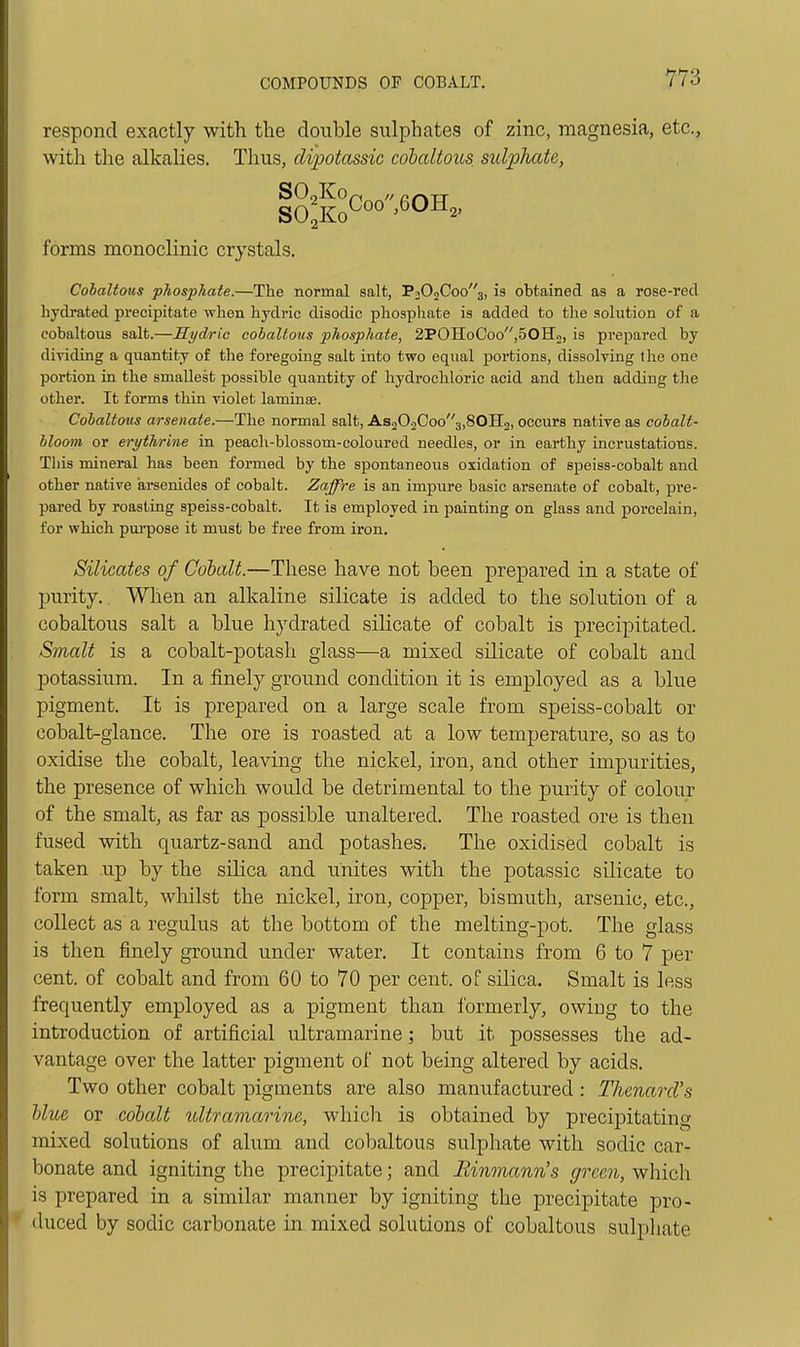 respond exactly with the double sulphates of zinc, magnesia, etc., with the alkalies. Thus, dipotassic cobaltous sulphate, forms monoclinic crystals. Cohaltous phosphate.—The normal salt, P202Coo3, is obtained as a rose-red hydrated precipitate when hydric disodic phosphate is added to the solution of a cobaltous salt.—Hydric cohaltous phosphate, 2POHoCoo,50H2, is prepared by dividing a quantity of the foregoing salt into two equal portions, dissolving the one portion in the smallest possible quantity of hydrochloric acid and then adding the other. It forms thin violet laminee. Cohaltous arsenate.—The normal salt, As202Coo3,80H2, occurs native as cobalt- bloom or ert/thrine in peacli-blossom-coloured needles, or in earthy incrustations. This mineral has been formed by the spontaneous oxidation of speiss-cobalt and other native arsenides of cobalt. Zaffre is an impure basic arsenate of cobalt, pre- pared by roasting speiss-cobalt. It is employed in painting on glass and porcelain, for which pua-pose it must be free from iron. Silicates of Cobalt.—These have not been prepared in a state of purity. When an alkaline silicate is added to the solution of a cobaltous salt a blue hydrated silicate of cobalt is precipitated. Smalt is a cobalt-potash glass—a mixed silicate of cobalt and potassium. In a finely ground condition it is employed as a blue pigment. It is prepared on a large scale from speiss-cobalt or cobalt-glance. The ore is roasted at a low temperature, so as to oxidise the cobalt, leaving the nickel, iron, and other impurities, the presence of which would be detrimental to the purity of colour of the smalt, as far as possible unaltered. The roasted ore is then fused with quartz-sand and potashes. The oxidised cobalt is taken up by the silica and unites with the potassic silicate to form smalt, whilst the nickel, iron, copper, bismuth, arsenic, etc., collect as a regulus at the bottom of the melting-pot. The glass is then finely ground under water. It contains from 6 to 7 per cent, of cobalt and from 60 to 70 per cent, of silica. Smalt is less frequently employed as a pigment than formerly, owing to the introduction of artificial ultramarine; but it possesses the ad- vantage over the latter pigment of not being altered by acids. Two other cobalt pigments are also manufactured: TJienard's Hue or cobalt ultramarine, which is obtained by precipitating mixed solutions of ahim and cobaltous sulphate with sodic car- bonate and igniting the precipitate; and Rinmann's gixen, which is prepared in a similar manner by igniting the j)recipitate pro- duced by sodic carbonate in mixed solutions of cobaltous sulpliate