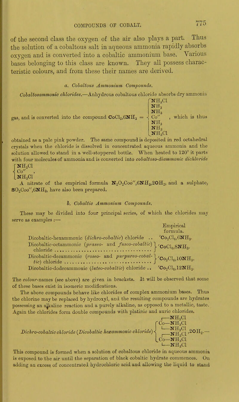 of the second class the oxygen of the air also plays a part. Thus the solution of a cohaltous salt in aqueous ammonia rapidly absorbs oxygen and is converted into a cobaltic ammonium base. Various bases belonging to this class are known. They all possess charac- teristic colours, and from these their names are derived. a. Cohaltous Ammonium Compounds. Cohaltosammonic chlorides.—AnliydrouB cobalLous cliloride absorbs dry ammonia NH3 gas, and is conTcrted into the compound CoCl2,6NH3 = -{ Co , which, is thus NH3 ^NHaCl obtained as a pale pink powder. The same compound is deposited in red octahedral crystals when the chloride is dissolved in concentrated aqueous ammonia and the solution allowed to stand in a well-stoppered bottle. When heated to 120° it parts with four molecules of ammonia and is converted into cohaltoso-diammonic dichloride rNHjCl \ Co . LNH3CI A nitrate of the empirical formula N202Coo,6NIl3,20H2, and a sulphate, S02Coo,6Nfl3, have also been prepared. J. Cobaltic Ammonium Compounds, These may be divided into four principal series, of which the chlorides may serve as examples :— Empirical formula. Dicobaltic-hexammonic {dichro-eohaltic) chloride .. 'CooClgjGNHs. Dicobaltic-octammonic (praseo- and fusco-cobaltic) \ 'q^q^ SNH- chloride J ^ Dicobaltic-decammonic {rosea- and purpureo-cobal-1 iONH tic) chloride J ^ ^' Dicobaltic-dodecammonic (luteo-cobaltic) chloride .. 'CooClg.iaKTHg. The coZowr-names (see above) are given in brackets. It will be observed that some of these bases exist in isomeric modifications. The above compounds behave like chlorides of complex ammonium bases. Thus the chlorine may be replaced by hydroxyl, and the resulting compounds are hydrates possessing an a^ialine reaction and a purely alkaline, as opposed to a metallic, taste. Again the chlorides form double compoimds with platiniu and auric chlorides. , NH3CI fCo—NH3CI I NJI. CI Dickro-cobaltic chloride {JDicobaltic hexammonic chloride) < NR. CI >^^^2-— Co—NH3CI NH3CI This compound is formed when a solution of cobaltous chloride in aqueous ammonia is exposed to the air untQ the separation of black cobaltic hydrate commences. On adding an excess of couceutrated. hydivchloric acid and allowing the liquid to stand