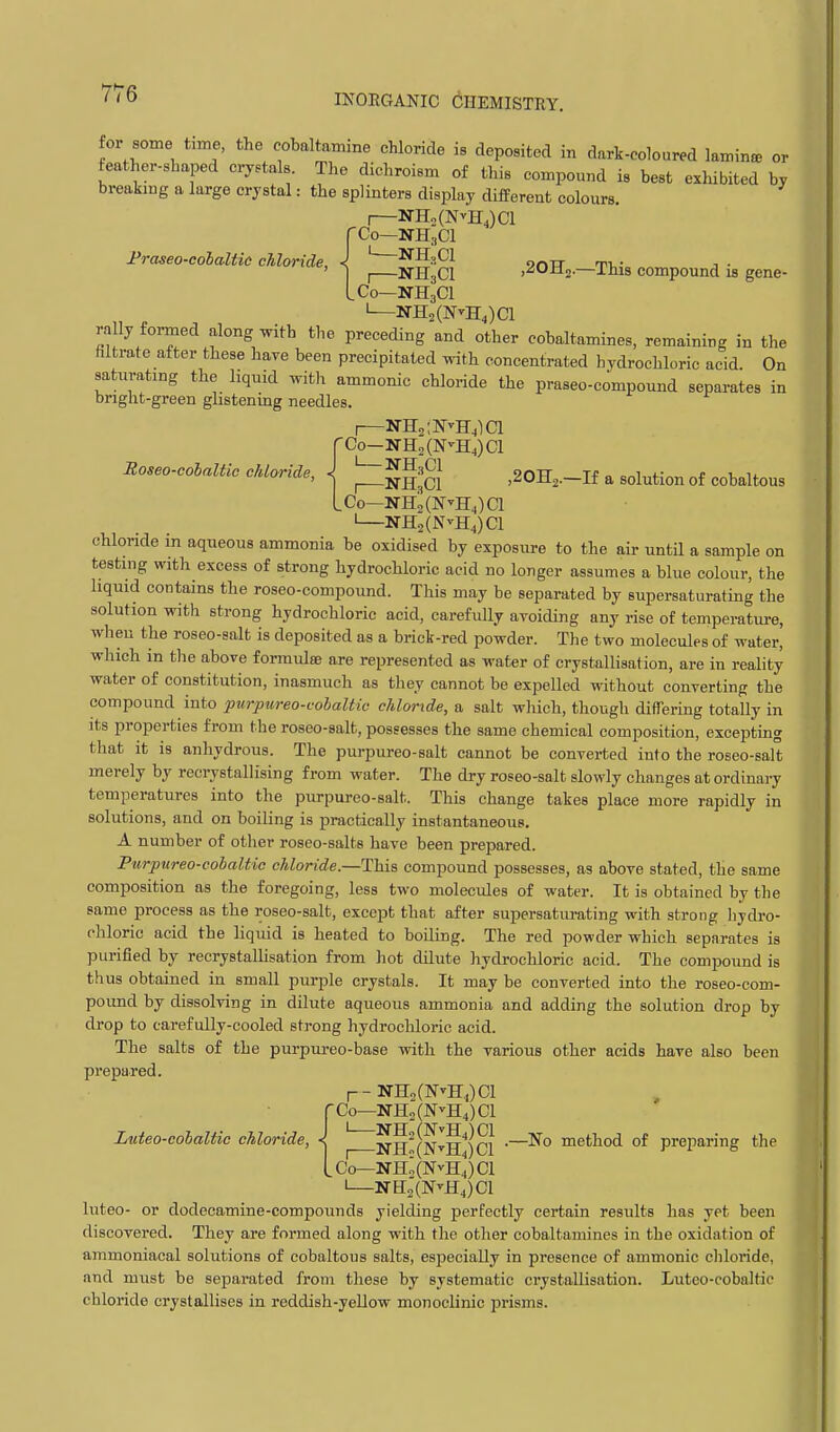 I'raseo-co'balUc chloride, Roseo-colaltic chloride. for some Ume the cobaltamme chloride is deposited in dark-coloured laminfe or feather-shaped crystals. The dichroism of this compound is best exhibited by breaking a large crystal: the splinters display different colours. I NHoCNvHJCl -Co—NH,C1 ' NH.Cl „ _ I NH3CI jSOHj.—This compound is gene- .Co—NH3CI I—NH2(NvHJCl rally formed along with tlie preceding and other cobaltamines, remaining in the filtrate after these have been precipitated with concentrated hydrochloric acid. On saturating the liquid witli ammonic chloride the praseo-compound separates in bright-green ghstening needles. I NHs'.FvH.lCl -Co—NH2(N^H4)C1 I IfJJ 01 ^ NH3CI jSOHj.—If a solution of cobaltous .Co—NH2(NvHJCl —NH2(N^H4)C1 chloride in aqueous ammonia be oxidised by exposure to the air until a sample on testing with excess of strong hydrochloric acid no longer assumes a blue colour, the liquid contains the roseo-compound. This may be separated by supersaturating the solution with strong hydrochloric acid, carefully avoiding any rise of temperature, wheu the roseo-salt is deposited as a brick-red powder. The two molecules of water, which in the above formulae are represented as water of crystallisation, are in reality water of constitution, inasmuch as they cannot be expelled without converting the compound into purpureo-cobaltic chloride, a salt which, though differing totally in Its properties from the roseo-salt, possesses the same chemical composition, excepting that it is anhydrous. The purpureo-salt cannot be converted into the roseo-salt merely by recrystallising from water. The dry roseo-salt slowly changes at ordinai-y temperatures into the purpureo-salt. This change takes place more rapidly in solutions, and on boiling is practically instantaneous. A number of other roseo-salts have been prepared. Purpureo-cohaltic chloride.—This compound possesses, as above stated, the same composition as the foregoing, less two molecules of water. It is obtained by the same process as the roseo-salt, except that after supersaturating with strong Iiydro- chloric acid the liquid is heated to boiling. The red powder which separates is purified by recrystallisation from hot dilute hydrochloric acid. The compound is thus obtained in small purple crystals. It may be converted into the roseo-com- pound by dissolving in dilute aqueous ammonia and adding the solution drop by drop to carefully-cooled strong hydrochloric acid. The salts of the purpureo-base with the various other acids have also been prepared. r-NH2(N''H,,)Cl [-Co—NH2(NvH4)Cl Luteo-colaltic chloride, < ^ NH^(NvH4jci method of preparing the Lco^n-h;(NvH4)ci I NH2(N^H4)C1 luteo- or dodeeamine-compounds yielding perfectly certain results has yet been discovered. They are formed along with the other cobaltamines in the oxidation of ammoniacal solutions of cobaltous salts, especially in presence of ammonic cliloride, and must be sejjarated from these by systematic crystallisation. Luteo-cobaltic chloride crystallises in reddish-yellow monoclinic prisms.