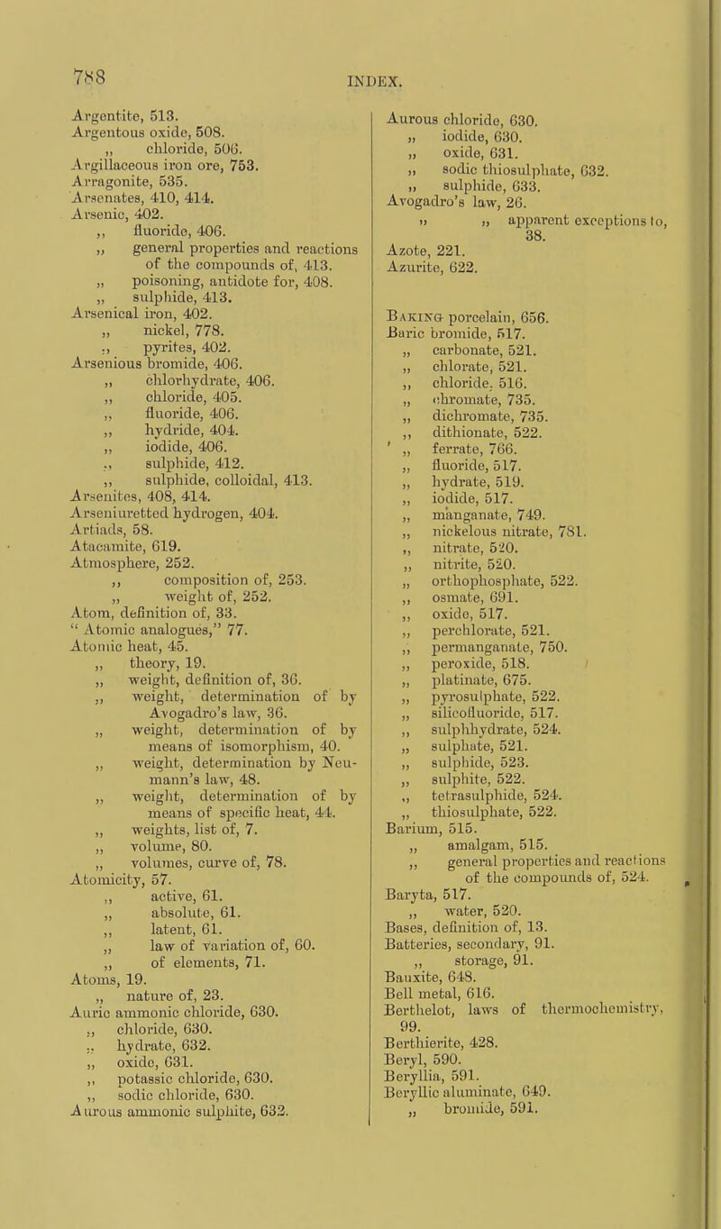 Argentite, 513. Argentous oxide, 508. ,, cliloi'ide, 50(3. Argillaceous iron ore, 753. Arragonite, 535. Ari»cnate8, 410, 414. Arsenic, 402. ,, fluoride, 406. „ general properties and reactions of the compounds of, 413. „ poisoning, antidote for, 408. „ sulphide, 413. Arsenical iron, 402. „ nickel, 778. :, pyrites, 402. Arsenioua bromide, 406. ,, chlorhydrate, 406. „ chloride, 405. „ fluoride, 406. ,, hydride, 404. „ iodide, 406. ., sulphide, 412. ,, sulphide, colloidal, 413. Arseuitfts, 408, 414. Arseuiuretted hydrogen, 404. Artiads, 58. Atacamite, 619. Atmosphere, 252. composition of, 253. „ weight of, 252. Atom, definition of, 33.  Atomic analogues, 77. Atomic heat, 45. ,, theory, 19. „ weight, definition of, 36. ,, weight, determination of by Avogadro's law, 36. ,, weight, determination of by means of isomorphism, 40. ,, weight, determination by Neu- mann's law, 48. „ weight, determination of by means of specific heat, 44. „ weights, list of, 7. ,, volume, 80. „ volumes, curve of, 78. Atomicity, 57. ,, active, 61. ,, absolute, 61. ,, latent, 61. „ law of variation of, 60. ,, of elements, 71. Atoms, 19. ,, nature of, 23. Auric ammonic chloride, 630. ., chloride, 630. ;, hydrate, 632. ,, oxide, 631. ,, potassic chloride, 630. ,, sodic chloride, 630. Aureus ammonic sulphite, 632. Aurous chloride, 030. „ iodide, 630. „ oxide, 631. „ sodic thiosulphate, 632. „ sulphide, 633. Avogadro's law, 26. i> „ apparent exceptions lo, 38. Azote, 221. Azurite, 622. Baking porcelain, 656. liaric bromide, 517. „ carbonate, 521. „ chlorate, 521. ,, chloride. 516. „ ohromate, 735. ,, dichromate, 735. ,, dithionate, 522. ' „ ferrate, 766. ,, fluoride, 517. ,, hydrate, 519. ,, iodide, 517. „ m'anganate, 749. „ nickelous nitrate, 781. ,, nitrate, 520. ,, nitrite, 520. „ orthoj)hospliate, 522. ,, osmate, 691. ,, oxide, 517. „ perchlorate, 521. ,, permanganate, 750. ,, peroxide, 518. ,, platinate, 675. „ pyrosulphate, 522. „ silicolluoride, 517. ,, sulphhydrate, 524. „ sulphate, 521. ,, sulphide, 523. ,, sulphite, 522. ,, tehrasulphide, 524. „ thiosulphate, 522. Bai'ium, 515. „ amalgam, 515. ,, general properties and react ions of the compoimds of, 524. Baryta, 517. ,, water, 520. Bases, definition of, 13. Batteries, secondary, 91. ,, storage, 91. Bauxite, 648. Bell metal, 616. Borthelot, laws of tliermocheinistry, 99. Berthierito, 428. Beryl, 590. Beryllia, 591. Beryllic aluminate, 649. „ bromide, 591.