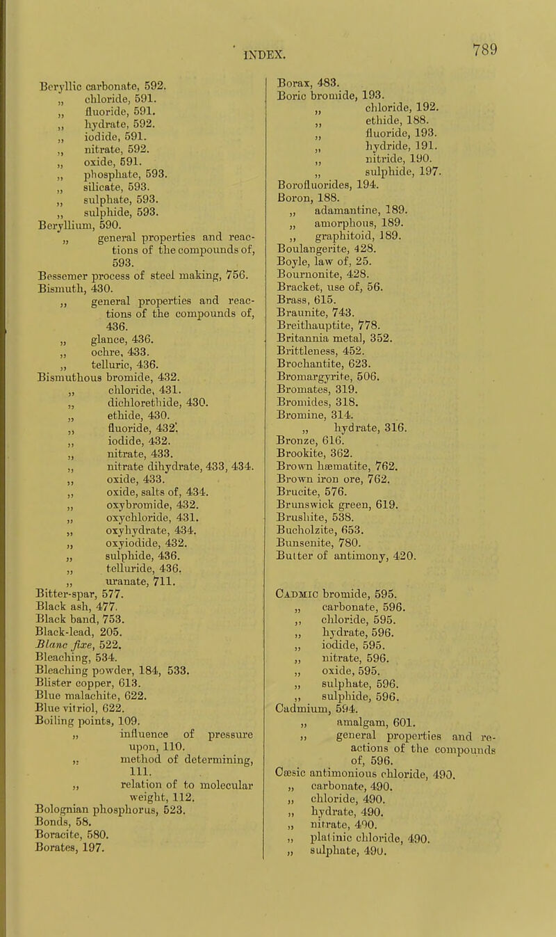 Beryllic carbonate, 592. „ chloride, 591. „ fluoride, 591. „ hydrate, 592. „ iodide, 591. „ nitrate, 592. „ oxide, 591. ,, phosphate, 593. „ silicate, 593. „ sulphate, 593. „ sulphide, 593. Beryllium, 590. „ general properties and reac- tions of the compounds of, 593. Bessemer process of steel making, 756. Bismuth, 430. general properties and reac- tions of the compounds of, 436. „ glance, 436. „ ochre. 433. „ telluric, 436. Bismuthous bromide, 432. „ chloride, 431. „ dichloretliide, 430. „ ethide, 430. „ fluoride, 432. „ iodide, 432. „ nitrate, 433. ,, nitrate dihydrate, 433, 434. „ oxide, 433. „ oxide, salts of, 434. „ oxybromide, 432. „ oxychloride, 431. „ oxyhydrate, 434. „ oxyiodide, 432. „ snlpliide, 436. „ teUuride, 436. „ uranate, 711. Bitter-spar, 577. Black ash, 477. Black band, 753. Black-lead, 205. Blanc fixe, 522. Bleaching, 534. Bleaching powder, 184, 533. Blister copper, 613. Blue malachite, 622. Blue vitriol, 622. Boiling points, 109. „ influence of pressure upon, 110. ,. method of determining, 111. „ relation of to molecular weight, 112. Bolognian phosphorus, 523. Bonds, 58. Boracite, 580. Borates, 197. Borax, 483. Boric broaiide, 193. „ chloride, 192. „ ethide, 188. „ fluoride, 193. „ hydride, 191. „ nitride, 190. „ sulphide, 197. Boi'ofluorides, 194. Boron, 188. ,, adamantine, 189. „ amorphous, 189. „ graphitoid, 189. Boulangerite, 428. Boyle, law of, 25. Bournonite, 428. Bracket, use of, 56. Brass, 615. Braunite, 743. Breithau]3tite, 778. Britannia metal, 352. Brittleness, 452. Brochantite, 623. Bromargyrite, 506. Bromates, 319. Bromides, 318. Bromine, 314. „ hydrate, 316. Bronze, 616. Brookite, 362. Brown hffimatite, 762. Brown iron ore, 762. Brucite, 576. Brunswick green, 619. Brushite, 538. Bucliolzite, 653. Bunsenite, 780. Butter of antimony, 420. Cadmio bromide, 595. „ carbonate, 596. ,, chloride, 595. „ hydrate, 596. „ iodide, 595. „ nitrate, 596. ,, oxide, 595. ,, sulphate, 596. „ sulphide, 596. Cadmium, 594. „ amalgam, 601. ,, general properties and re- actions of the compounds of, 596. Ocesic antimonious chloride, 490. „ carbonate, 490. „ chloride, 490. „ hydrate, 490. „ nitrate, 400. „ plal inic chloride, 490. „ sulphate, 49U.