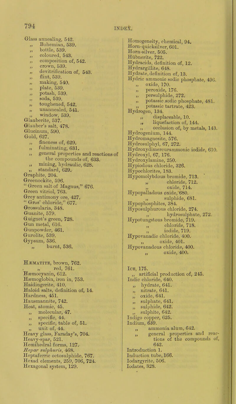 INUE^[. Grlasa anuealing, 542. ,, Bohemian, 539. ,, bottle, 539. ,, coloured, 543. ,, composition of, 542. ,, crown, 539. „ deritrification of, 543. „ flint, 539. „ making, 540. „ plate, 539. „ potash, 539. ,, soda, 539. „ toughened, 542. „ unannealed, 541. „ window, 539. G-lauberite, 537. Q-lauber's salt, 478. Glucinum, 590. G-old, 627. „ fineness of, 629. „ fulminating, 631. „ general properties and reactions of the compounds of, 633. „ mining, hydraulic, 628. „ standard, 629. G-rapliite, 204. G-reenockite, 596.  G-reen salt of Magnus, 676. Green vitriol, 763. Grey antimony ore, 427.  Gros' chloride, 677. Grossiilaria, 348. Guauite, 579. G uignet's green, 728. Gun metal, 616. Gunpowder, 461. Gurolite, 539. Gypsum, 536. „ burnt, 536. HiEMATiTE, brown, 762. red, 761. Hsemocyanin, 612. Heemoglobin, iron in, 753. Haidingerite, 410. Haloid salts, definition of, 14. Hardness, 451. Hausmannite, 742. Heat, atomic, 45. „ molecular, 47. „ specific, 44. „ specific, table of, 51. „ unit of, 44. Heavy glass, iFaraday's, 704. Heavy-spar, 521. Hemiliedral forms, 127. Hepar sul/phurii, 468. Heptaferric octosulphide, 767. Hexad elements, 259, 706, 724. Hexagonal system, 129. Homogeneity, chemical, 94. Horn-quicksilver, 601. Horn-silver, 505. Hiibnerite, 722. Hydracids, definition of, 12. Hydrargillite, 648. Hydrate, definition of, 13. Hydric ammonic sodic phosphate, 49G. „ oxide, 170. „ peroxide, 176. „ persulphide, 272. „ potassic sodic phosphate, 481. ,, potassic tartrate, 423. Hydrogen, 134. „ displaceable, 10. „ liquefaction of, 144. „ occlusion of, by metals, 143. Hydrogenium, 144. Hydromagnesite, 576. Hydrosulphyl, 67, 272. Hydroxydimercuranjmonic iodide, 610. Hydroxyl, 67, 176. Hydroxylamine, 250. Hypiodous chloride, 326. Hypochlorites, 183. Hypomolybdous bromide, 713. „ chloride, 712. „ oxide, 714. Hypopalladous oxide, 680. ,, sulphide, 681. Hypophosphites, 384. Hyposidphurous chloride, 274. ,, hydrosulphate, 272. Hypotungstous bromidfi, 719. „ chloride, 718. „ iodide, 719. Hypovanadic chloride, 400. ,, oxide, 401. Hypovanadous chloride, 400. „ oxide, 400. Ice, 175. ,, artificial production of, 245. Indie chloride, 640. „ hydrate, 641. „ nitrate, 641. „ oxide, 641. ,, sulphate, 641. „ sulphide, 642. ,, sulphite, 642. Indigo copper, 625. Indium, 639. „ ammonia alum, 642. „ general properties and reac- tions of the compounds of, 642. Introduction 1. Induction tube, 166. lodargyritc, 506. lodates, 328.