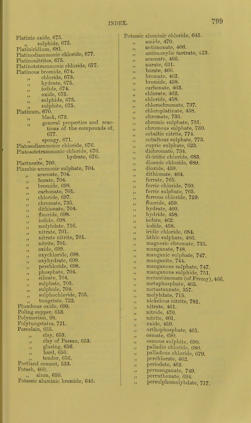 Platinic oxide, 675. „ sulphide, 675. Platiniridium, 681. Platinodiammonic chloride, 677. Platinonitritcs, 675. Platinotetrammonic chloride, 677. Platinous bromide, 674. „ chloride, 673. „ liydrate, 675. „ iodide, 674. ,, oxide, 675. „ sulphide, 675. „ sulphite, 675. Platinum, 670. black, 672. „ general properties and reac- tions of the compounds of, 677. spongy, 671. Platosodiammonic chloride, 676. Platosotetrammonic chloride, 676. „ hydrate, 676. Plattnerite, 700. Plumbic ammonic sulphate, 704. „ arsenate, 704. ,, borate, 704. „ bromide, 698. carbonate, 701. „ chloride, 697. ,, cliromate, 735. „ dithionate, 704. fluoride, 698. ,, iodide, 698. ,, molybdate, 716. „ nitrate, 701. „ nitrate nitrite, 701. „ nitrite, 701. „ oxide, 699. ,, oxyohloride, 698. „ oxyhydrate, 699. ,, perchloride, 698. „ phosphate, 704. ,, silicate, 704. „ sulphate, 703. „ sulphide, 704. sulpbochloride, 705. „ tungstate, 722. Plumbous oxide, 699. Poling copper, 613. Polymerism, 98. Polytungstates, 721. Porcelain, 655. clay, 653. clay of Passau, 653. glazing, 656. hard, 656. tender, 656. Portland cement, 533. Potash, 460. „ alum, 650. Potassic aluminic bromide, 646. Potaasic aluminic cliloride, 645. „ amide, 470. antimonate, 466. „' antimonylic tartrate, 423. ,, arsenate, 466. „ aurate, 631. ,, borate, 466. ,, bromatc, 462. ,, bromide, 458. ,, carbonate, 463. „ chlorate, 462. ,, chloride, 458. „ chlorochromate, 737. ,, chloroplatinate, 458. „ chromate, 733. ,, chromic sulphate, 731. „ chromous sulphate, 730. „ cobaltic nitrite, 774. ,, cobaltous 8ulj)hate, 773. ,, cupric sulphate, 623. dichromate, 734. „ di-iridic chloride, 683. ,, diosmic chloride, 689. ,, dioxide, 459. ,, dithionate, 464. ,, ferrate, 765. „ ferric chloride, 760. ,, ferric sulphate, 765. „ ferrous chloride, 759. „ fluoride, 459. „ hydrate, 460. „ hydride, 458. „ iodate, 462. ,, iodide, 458. „ iridic chloride, 684. ,-, lithic sulphate, 486. „ magnesic chromate, 735. „ manganate, 748. ,, manganic sulphate, 747. „ manganite, 744. „ manganous sulphate, 747. „ manganous sulphide, 751. „ metantimonate (of Fremy), 466. „ metaphosphate, 465. ,, metastannate, 357. „ molybdate, 7l5. nickelous nitrite, 781. ,, nitrate, 461. „ nitride, 470. „ nitrite, 461. „ oxide, 459. „ orthophosphate, 465. „ osmate, 690. „ osmous sulphite, 690. „ palladic chloride, 680. „ palladous chloride, 679. „ perch lorate, 462. „ periodate, 462. „ permanganate, 749. „ perrutlienate, 694. „ persvdphomolybdate, 717.