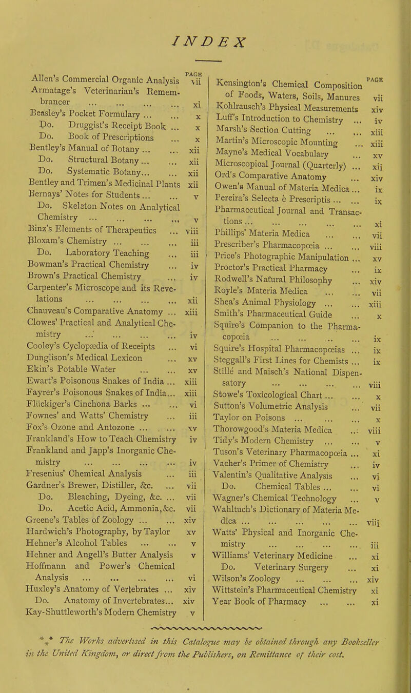 Allen's Commercial Organic Analysis Armatage's Veterinarian's Remem. brancer Beasley's Pocket Formulaiy Po. Druggist's Receipt Book ... Do. Book of Prescriptions Bentley's Manual of Botany Do. Structural Botany Do. Systematic Botany Bentley and Trimen's Medicinal Plants Bernays' Notes for Students Do. Skelston Notes on Analytical Chemistry ... Binz's Elements of Therapeutics Bloxam's Chemistry Do. Laboratory Teaching Bowman's Practical Chemistry Brown's Practical Chemistry Carpenter's Microscope and its Reve- lations Chauveau's Comparative Anatomy ... Clowes' Practical and Analytical Che- mistry Cooley's Cyclopcedia of Receipts Dunglison's Medical Lexicon Ekin's Potable Water Ewart's Poisonous Snakes of India ... Fayrer's Poisonous Snakes of India... Fllickiger's Cinchona Barks Fownes' and Watts' Chemistry Fox's Ozone and Antozone ... Frankland's Plow to Teach Chemistry Frankland and Japp's Inorganic Che- mistry Fresenius'Chemical Analysis Gardnei-'s Brewer, Distiller, &c. Do. Bleaching, Dyeing, &c. ... Do. Acetic Acid, Ammonia,&c. Greene's Tables of Zoology ... Hardwich's Photography, by Taylor Hehner's Alcohol Tables Hehner and Angell's Butter Analysis Ploffmann and Power's Chemical Analysis ... Huxley's Anatomy of Vertebrates ... Do. Anatomy of Invertebrates... Kay-Shuttleworth's Modern Chemistry \ii ivensnigton s Chemical Composition PAGE xi oi rooas, Waters, Sous, Manures vii ivuiiirauscn s rnysical Measurements xiv Y A. J-iUtt s mtioduction to Chemistry .,. iv X Marsh's Section Cutting xiii X ividiHn s Microscopic Mountmg xiii xii ivitiyne s iVLeaicai V ocabulary XV xii iviicroscopioal Journal (Quarterly) ... xii xii 1 Jl'fi C 1 rwvi T^n Ml 4-iiT/i A ^ ^ i ^ v^uiupdraiivc -rinaitoiny xiv xii v-zwcu ivxanuai oi iviatena Jyiedica ... ix V J. cicua b oeiecca e irrescnptis ... jrjiciiuiaceuacai journal and. Iransac- ix •y tions ... xi viii X iiiiiipb iHaicna ivieaica vii iii Prescriber's Pharmacopceia viii iii J. iit-e i» 1 notogiapnic -LVianipuiation ,,, XV iv X rut,Lor s x laciicai i narmacy ix iv ■*-\vJu.wcii iy aturai JrniiosopJiy xiv Royle's Materia IMedica vii xii Shea s Animal Physiology ,,, xiii xiii oiiiiLXi b .marniaceuticai Lruiue oquues companion to tne rharma- X iv copucia ... ... ,,, ix vx Squire's Hospital Pharmacopoeias ... ix w AV oteggalis I'lrst i^mes for Chemists ... ix XV oime ana iviaiscn s in ationai Uispen- xiii atX\,\jiy ... ... ... viii xiii oTiowe s i oxicoiogicai cnart... X VI Sutton's Volumetric Analysis vii 111 1 ay lor on Poisons ... X w Thorowgood's Materia Medica viii IV Tidy's Modern Chemistry V Tuson's Veterinary Pharmacopoeia ... xi . IV V ao^xicr i> X rimer oi v>ncmistry ,,, iv ill Valentin's Qualitative Analysis vi vii uo, L>nemicai lables ... vi Vll vvaguci s v_.nemicai xecnnoiogy V Vll Wahltuch's Dictionary of Materia Me* xiv Qica ... viii XV vv aiLa X nysicai ana. inorganic cne- v mistry iii v Williams' Veterinary Medicine xi Do. Veterinary Surgery xi vi Wilson's Zoology xiv xiv Wittstein's Pharmaceutical Chemistry xi xiv Year Book of Pharmacy xi *«* T/ie JVor/es advertised in this Caialogitc may be obtained through any Bookseller in the United Kingdom, or direct from the Publishers, on Remittance of their cost.