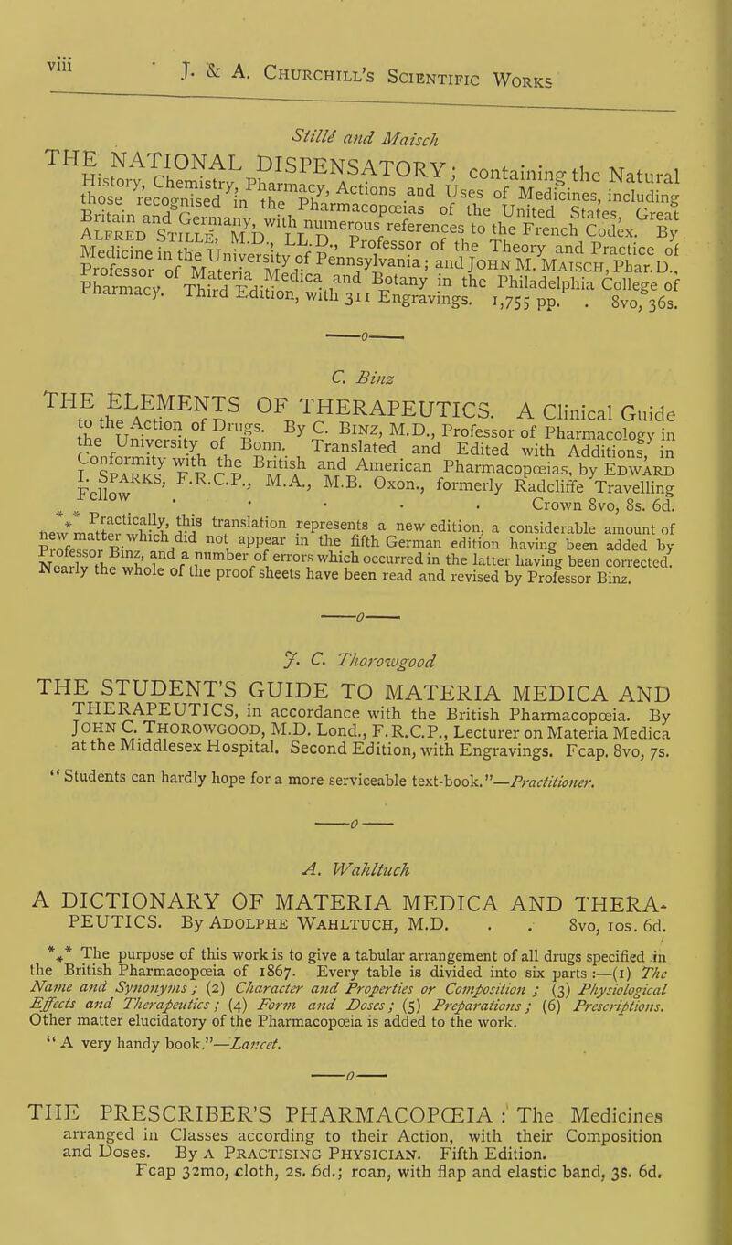 Vlll ProSsor of IVrYt^ H Sir ^^fyi^^'^' JOHN M. Maisch, Phar. D., Sarmacv^^T^^^^^^ ^^'^^^ Philadelphia College of inarmacy. Third Edition, with 311 Engravings. i,7S5 PP- • 8vor36s. C. Binz '^^\!tfeAct^^^n^ OF THERAPEUTICS. A Clinical Guide to the Action of Drugs. By C. BiNZ, M.D., Professor of Pharmacology in the University of Bonn. Translated and Edited with Addkk,ns in f °SpaTk? V\ Pi T} 'T/.^™--^- Pharmacopoeias, by EdwIrb know ^•^•^•P-> M.A., M.B. Oxon., formerly Radcliffe TraveHing ^ ^ _ ' • • • • Crown 8vo, 8s. 6d. nfw*!n^tpr wil?^' ^''i^ translation represents a new edition, a considerable amount of PrlTsor Wn. I / not^ appear in the fifth German edition having been added by Spfvlwl, ^' f'if.^'^ber of errors which occurred in the latter having been corrected! Neaily the whole of the proof sheets have been read and revised by Professor Binz y. C. Thorowgood THE STUDENT'S GUIDE TO MATERIA MEDICA AND THERAPEUTICS, in accordance with the British Pharmacopoeia. By J° u^S-T^°^°'^^°°°°' Lond., F.R.C.P., Lecturer on Materia Medica at the Middlesex Hospital. Second Edition, with Engravings. Fcap. 8vo, 7s.  Students can hardly hope for a more serviceable itxi-hodk.—Practitioner. A. Wahltuch A DICTIONARY OF MATERIA MEDICA AND THERA- PEUTICS. By Adolphe Wahltuch, M.D. . . Svo, los. 5d. *♦* The purpose of this work is to give a tabular arrangement of all drugs specified .in the British Pharmacopoeia of 1867. Every table is divided into six parts :—(i) The Name and Synonyms; (2) Character and Properties or Composition ; (3) Physiological Effects and Therapeutics; (4) Form and Doses; (5) Preparations; (6) Prescriptions. Other matter elucidatory of the Pharmacopoeia is added to the work.  A very handy book,—Lancet. THE PRESCRIBER'S PHARMACOPCEIA The Medicines arranged in Classes according to their Action, with their Composition and Uoses. By A Practising Physician. Fifth Edition. Fcap 32mo, cloth, 2s. 6d.; roan, with flap and elastic band, 3s. 6d.