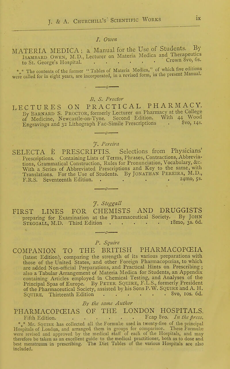 /. Owen MATERIA MEDICA ; a Manual for the Use of Students. B) ISAMBARD Owen, M.D., Lecturer on Materia Medica and Therapeutics to St. George's Hospital Crown 8vo, 6s. * * The contents of the former  Tables of Materia Medica,of which five editions were called for in eight years, are incorporated, in a revised form, m the present Manual. S, Proctor LECTURES ON PRACTICAL PHARMACY. By Barnard S. Proctor, formerly Lecturer on Pharmacy at the College of Medicine, Newcastle-on-Tyne. Second Edition. With 44 Wood Engravings and 32 Lithograph Fac-Simile Prescriptions . 8vo, 14s. J. Pereira SELECTA PRESCRIPTIS. Selections from Physicians' Prescriptions, Containing Lists of Terms, Phrases, Contractions, Abbrevia- tions, Grammatical Construction, Rules for Pronunciation, Vocabulary, &c. With a Series of Abbreviated Prescriptions and Key to the same, with Translations. For the Use of Students. By Jonathan Pereira, M.D., F.R.S. Seventeenth Edition. .... 24mo, 5s. J. Steggall FIRST LINES FOR CHEMISTS AND DRUGGISTS preparing for Examination at the Pharmaceutical Society. By John Steggall, M.D. Third Edition i8mo, 3s. 6d. Squire COMPANION TO THE BRITISH PHARMACOPCEIA (latest Edition), comparing the strength of its various preparations with those of the United States, and other Foreign Pharmacopoeias, to which are added Non-ofhcial Preparations, and Practical Hints on Prescribing; also a Tabular Arrangement of Materia Medica for Students, an Appendix containing Articles employed in Chemical Testing, and Analyses of the Principal Spas of Europe. By Peter Squjre, F.L.S., formerly President of the Pharmaceutical Society, assisted by his Sons P. W. Squire and A. H. Squire. Thirteenth Edition 8vo, los. 6d. By the same Author PHARMACOPCEIAS OF THE LONDON HOSPITALS. Fifih Edition. Fcap 8vo. In the press. Mr. Squire has collected all the Formulae used in twenty-five of the principal Hospitals of London, and arranged them in groups for comparison. These Formulre were revised and approved by the medical staff of each of the Hospitals, and may therefore be taken as an excellent guide to the medical practitioner, both as to dose and best menstruum in prescribing. The Diet Tables of the various Hospitals are also included.