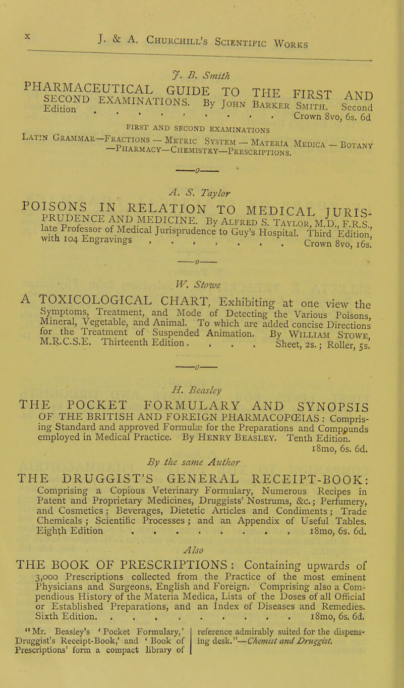 B. Smith PHARMACEUTICAL GUIDE TO THE FIRST ANn |ECOND_ EXAMINATIONS, By JoH» ^s'J?f„^ tfo^i Crown 8vo, 6s. 6d FIRST AND SF.COND EXAMINATIONS Latin Grammar-Fractions - Metric System _ Materia Medica - Botany —Pharmacy-Chemistry—Prescriptions. ^oiany A. S. Taylor POISONS IN RELATION TO MEDICAL TURIS- If^v'}''''^ ^S''.''??'*^^'^^- ^^^^^^ S. TAYLOR, M.D^RR.S., late Professor of Medical Jurisprudence to Guy's Hospital. Third Edition with 104 Engravings Crown 8vo, i6s! W. Stowe A TOXICOLOGICAL CHART, Exhibiting at one view the Symptoms, Treatment, and Mode of Detecting the Various Poisons Mineral, Vegetable, and Animal. To which are added concise Directions' for the Treatment of Suspended Animation. By William Stowe M.R.C.S.E. Thirteenth Edition. . . . Sheet, 2s.; Roller, 53! H. Beasley THE POCKET FORMULARY AND SYNOPSIS OF THE BRITISH AND FOREIGN PHARMACOPCEIAS : Compris- ing Standard and approved Formula; for the Preparations and Compounds employed in Medical Practice. By Henry Beasley. Tenth Edition. i8mo, 6s. 6d. By the same Author THE DRUGGIST'S GENERAL RECEIPT-BOOK: Comprising a Copious Veterinary Formulary, Numerous Recipes in Patent and Proprietary Medicines, Druggists' Nostrums, &c.; Perfumery, and Cosmetics; Beverages, Dietetic Articles and Condiments; Trade Chemicals ; Scientific Processes; and an Appendix of Useful Tables. Eighth Edition ........ iSmo, 6s. 6d. Also THE BOOK OF PRESCRIPTIONS : Containing upwards of 3,000 Prescriptions collected from the Practice of the most eminent Physicians and Surgeons, English and Foreign. Comprising also a Com- pendious History of the Materia Medica, Lists of the Doses of all Official or Established Preparations, and an Index of Diseases and Remedies. Sixth Edition iSmo, 6s. 6d.  Mr. Beasley's ' Pocket Formulary,' Druggist's Receipt-Book,' and ' Book of Prescriptions' form a compact library of reference admirably suited for the dispens- ing desk.—Chemist andDru^giit.