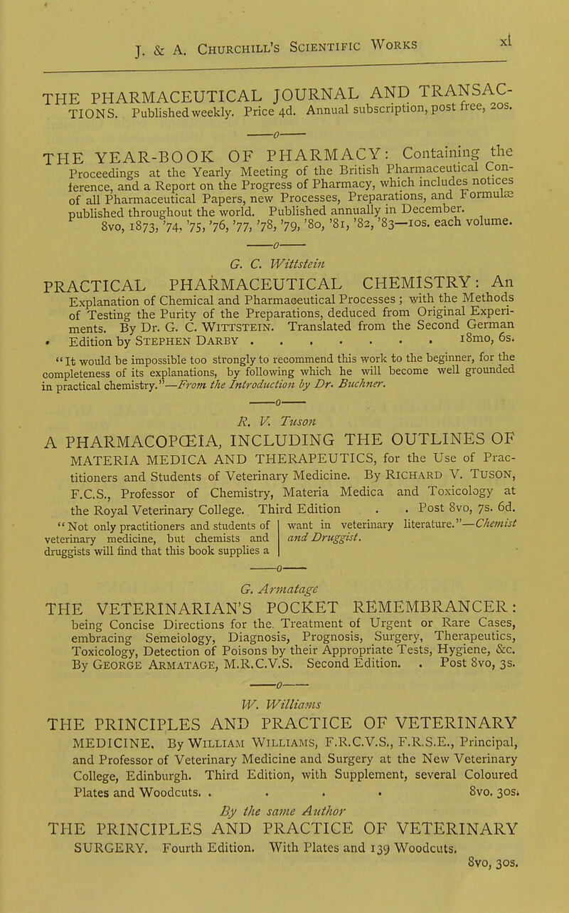 THE PHARMACEUTICAL JOURNAL AND TRANSAC- TIONS. Published weekly. Price 4d. Annual subscription, post tiee, 20s. THE YEAR-BOOK OF PHARMACY: Containing the Proceedings at the Yearly Meeting of the British Pharmaceutical Con- ference, and a Report on the Progress of Pharmacy, which includes notices of all Pharmaceutical Papers, new Processes, Preparations, and b ormuiEe published throughout the world. Published annually m December. 8vo, 1873, '74, '75, '76, '77, '78, '79, '80, '81, '82, '83-ios. each volume. G. C. Wittstein PRACTICAL PHARMACEUTICAL CHEMISTRY: An Explanation of Chemical and Pharmaoeutical Processes ; with the Methods of Testing the Purity of the Preparations, deduced from Original Experi- ments. By Dr. G. C. Wittstein. Translated from the Second German Edition by Stephen Darby i8mo, 6s.  It would be impossible too strongly to recommend this work to the beginner, for the completeness of its explanations, by following which he will become well grounded in practical chemistry.—From the Introdtictioii by Dr. Buchner. R. V. Tiison A PHARMACOPCEIA, INCLUDING THE OUTLINES OF MATERIA MEDICA AND THERAPEUTICS, for the Use of Prac- titioners and Students of Veterinary Medicine. By Richard V. TUSON, F.C.S., Professor of Chemistry, Materia Medica and Toxicology at the Royal Veterinary College. Third Edition . . Post 8vo, 7s. 6d Not only practitioners and students of veterinary medicine, but chemists and druggists will find that this book supplies a want in veterinary literature.—Chemist afid Druggist. G. Armatage THE VETERINARIAN'S POCKET REMEMBRANCER: being Concise Directions for the. Treatment of Urgent or Rare Cases, embracing Semeiology, Diagnosis, Prognosis, Surgery, Therapeutics, Toxicology, Detection of Poisons by their Appropriate Tests, Hygiene, &c. By George Armatage, M.R.C.V.S. Second Edition. . Post 8vo, 3s. W. Williavis THE PRINCIPLES AND PRACTICE OF VETERINARY MEDICINE. By William Williams, F.R.C.V.S., F.R.S.E., Principal, and Professor of Veterinary Medicine and Surgery at the New Veterinary College, Edinburgh. Third Edition, with Supplement, several Coloured Plates and Woodcuts. .... 8vo. 30s* By the same Author THE PRINCIPLES AND PRACTICE OF VETERINARY SURGERY. Fourth Edition. With Plates and 139 Woodcuts. 8vo, 30s.