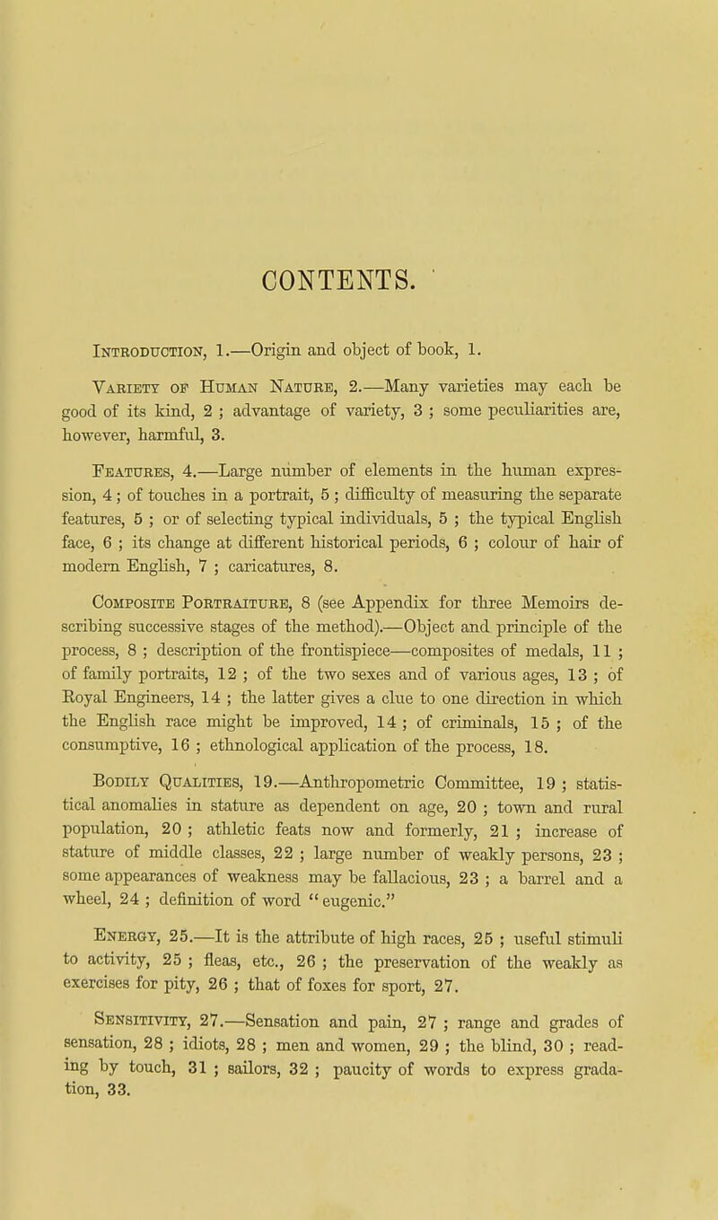 CONTENTS. Introduction, 1.—Origin and object of book, 1. Variety of Human Nature, 2.—Many varieties may eacb be good of its kind, 2 ; advantage of variety, 3 ; some peciiliarities are, however, harmful, 3. Features, 4.—Large number of elements in the human expres- sion, 4; of touches in a portrait, 5 ; difficulty of measuring the separate features, 5 ; or of selecting typical individuals, 5 ; the typical English face, 6 ; its change at different historical periods, 6 ; colour of hair of modem English, 7 ; caricatures, 8. Composite Portraiture, 8 (see Appendix for three Memoirs de- scribing successive stages of the method).—Object and principle of the process, 8 ; description of the frontispiece—composites of medals, 11 ; of family portraits, 12 ; of the two sexes and of various ages, 13 ; of Eoyal Engineers, 14 ; the latter gives a clue to one direction in which the English race might be improved, 14 ; of criminals, 15 ; of the consumptive, 16 ; ethnological application of the process, 18. Bodily Qualities, 19.—Anthropometric Committee, 19 ; statis- tical anomalies in stature as dependent on age, 20 ; town and rural population, 20 ; athletic feats now and formerly, 21 ; increase of stature of middle classes, 22 ; large number of weakly persons, 23 ; some appearances of weakness may be fallacious, 23 ; a barrel and a wheel, 24 ; definition of word eugenic. Energy, 25.—It is the attribute of high races, 25 ; useful stimuli to activity, 25 ; fleas, etc., 26 ; the preservation of the weakly as exercises for pity, 26 ; that of foxes for sport, 27. Sensitivity, 27.—Sensation and pain, 27 ; range and grades of sensation, 28 ; idiots, 28 ; men and women, 29 ; the blind, 30 ; read- ing by touch, 31 ; sailors, 32 ; paucity of words to express grada- tion, 33.