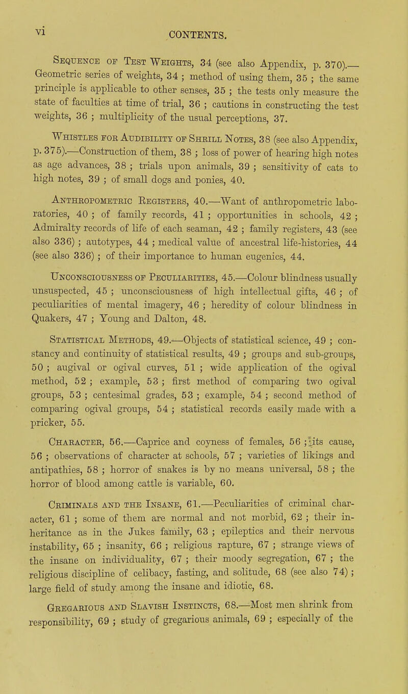 CONTENTS. Sequence of Test Weights, 34 (see also Appendix, p. 370).— Geometric series of weights, 34 ; method of using them, 35 ; the same principle is applicable to other senses, 35 ; the tests only measure the state of faculties at time of trial, 36 ; cautions in constructing the test weights, 36 ; multiplicity of the usual perceptions, 37. Whistles for Audibility of Shrill Notes, 38 (see also Appendix, p. 375).—Construction of them, 38 ; loss of power of hearing high notes as age advances, 38 ; trials upon animals, 39 ; sensitivity of cats to high notes, 39 ; of small dogs and ponies, 40. Anthropometric Eegisters, 40.—Want of anthropometric labo- ratories, 40 ; of family records, 41 ; opportunities in schools, 42 ; Admiralty records of life of each seaman, 42 ; family registers, 43 (see also 336) ; autotypes, 44 ; medical value of ancestral life-histories, 44 (see also 336) ; of their importance to human eugenics, 44. Unconsciousness OF Peculiarities, 45.—Colour blindness usually unsuspected, 45 ; unconsciousness of high intellectual gifts, 46 ; of peculiarities of mental imagery, 46 ; heredity of colour blindness in Quakers, 47 ; Young and Dalton, 48. Statistical Methods, 49.^0bjects of statistical science, 49 ; con- stancy and continuity of statistical residts, 49 ; groups and sub-groups, 50 ; augival or ogival curves, 51 ; wide application of the ogival method, 52 ; example, 53 ; first method of comparing two ogival groups, 53 ; centesimal grades, 53 ; example, 54 ; second method of comparing ogival groups, 54 ; statistical records easily made with a pricker, 55. Character, 56.—Caprice and coyness of females, 56 ;'-its cause, 56 ; observations of character at schools, 57 ; varieties of likings and antipathies, 58 ; horror of snakes is by no means universal, 58 ; the horror of blood among cattle is variable, 60. Criminals and the Insane, 61.—Peculiarities of criminal char- acter, 61 ; some of them are normal and not morbid, 62 ; their in- heritance as in the Jukes family, 63 ; epileptics and their nervous instability, 65 ; insanity, 66 ; religious rapture, 67 ; strange views of the insane on individuality, 67 ; their moody segregation, 67 ; the religious discipline of celibacy, fasting, and solitude, 68 (see also 74); large field of study among the insane and idiotic, 68. Gregarious and Slavish Instincts, 68.—Most men shrink from responsibility, 69 ; study of gregarious animals, 69 ; especially of the