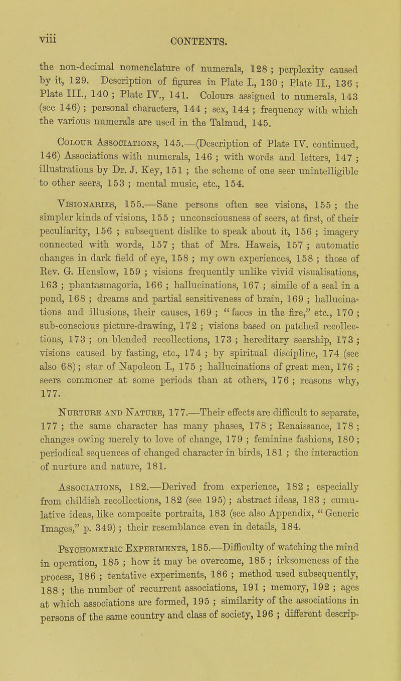 the non-decimal nomenclature of numerals, 128 ; perplexity caused by it, 129. Description of figures in Plate I., 130 ; Plate II., 136 ; Plate III., 140 ; Plate IV., 141. Colours assigned to numerals, 143 (see 146); personal characters, 144 ; sex, 144 ; frequency with which the various numerals are used in the Talmud, 145. Colour Associations, 145.—(Description of Plate IV. continued, 146) Associations with numerals, 146 ; with words and letters, 147 ; illustrations by Dr. J. Key, 151; the scheme of one seer imintelligible to other seers, 153 ; mental music, etc., 154. Visionaries, 155.—Sane persons often see visions, 155 ; the simpler kinds of visions, 155 ; unconsciousness of seers, at first, of their peculiarity, 156 ; subsequent dislike to speak about it, 156 ; imagery connected with words, 157 ; that of Mrs. Haweis, 157 ; automatic changes in dark field of eye, 158 ; my own experiences, 158 ; those of Eev. G. Henslow, 159 ; visions frequently imlike vivid visualisations, 163 ; phantasmagoria, 166 ; hallucinations, 167 ; simile of a seal in a pond, 168 ; dreams and partial sensitiveness of brain, 169 ; hallucina- tions and illusions, their causes, 169 ; faces in the fire, etc., 170 ; sub-conscious picture-drawing, 172 ; visions based on patched recollec- tions, 173 ; on blended recollections, 173 ; hereditary seership, 173 ; visions caused by fasting, etc., 174 ; by spiritual discipline, 174 (see also 68); star of Napoleon I., 175 ; hallucinations of great men, 176 ; seers commoner at some periods than at others, 176; reasons why, 177. Nurture and Nature, 177.—Their effects are difficult to separate, 177 ; the same character has many phases, 178 ; Eenaissance, 178 ; changes owing merely to love of change, 179 ; feminine fashions, 180; periodical sequences of changed character in birds, 181 ; the interaction of nurture and nature, 181. Associations, 182.—Derived from experience, 182 ; especially from childish recollections, 182 (see 195); abstract ideas, 183 ; cumu- lative ideas, Like composite portraits, 183 (see also Appendix,  Generic Images, p. 349) ; their resemblance even in details, 184. Psychometric Experiments, 185.—Difficulty of watching the mind in operation, 185 ; how it may be overcome, 185 ; irksomeness of the process, 186 ; tentative experiments, 186 ; method used subsequently, 188 ; the number of recurrent associations, 191 ; memory, 192 ; ages at which associations are formed, 195 ; similarity of the associations in persons of the same country and class of society, 196 ; different descrip-