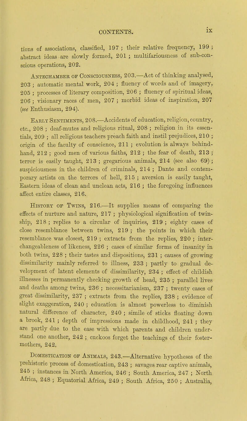 tions of associations, classified, 197 ; tlieir relative frequency, 199 ; abstract ideas are slowly formed, 201 ; multifariousness of sub-con- scious operations, 202. Antechamber of Consciousness, 203.—Act of thinking analysed, 203 ; automatic mental work, 204 ; fluency of words and of imagery, 205 ; processes of literary composition, 206 ; fluency of spiritual ideas, 206 ; ^^siona^y races of men, 207 ; morbid ideas of inspiration, 207 {see Enthusiasm, 294). Early Sentiments, 208.—Accidents of education, religion, country, etc., 208 ; deaf-mutes and religious ritual, 208 ; religion in its essen- tials, 209 ; all religious teachers preach faith and instil prejudices, 210 ; origin of the faculty of conscience, 211 ; evolution is always behind- hand, 212 ; good men of various faiths, 212 ; the fear of death, 213 ; terror is easily taught, 213 ; gregarious animals, 214 (see also 69); suspiciousness in the children of criminals, 214 ; Dante and contem- porary artists on the terrors of hell, 215 ; aversion is easily taught. Eastern ideas of clean and unclean acts, 216 ; the foregoing influences affect entire classes, 216. History op Twins, 216.—It supplies means of comparing the effects of nurture and nature, 217 ; physiological signification of twin- ship, 218 ; replies to a circular of inquiries, 219 ; eighty cases of close resemblance between twins, 219 ; the points in which their resemblance was closest, 219 ; extracts from the replies, 220 ; inter- changeableness of likeness, 226 ; cases of similar forms of insanity in both twins, 228 ; their tastes and dispositions, 231 ; causes of growing dissimilarity mainly referred to iUuess, 233 ; partly to gradual de- velopment of latent elements of dissimilarity, 234 ; effect of childish illnesses in permanently checking growth of head, 235 ; parallel lives and deaths among twins, 236 ; necessitarianism, 237 ; twenty cases of great dissimilarity, 237 ; extracts from the replies, 238 ; evidence of shght exaggeration, 240 ; education is almost powerless to diminish natural difference of character, 240 ; simile of sticks floating down a brook, 241 ; depth of impressions made in childhood, 241 ; they are partly due to the ease with which parents and children under- stand one another, 242 ; cuckoos forget the teachings of their foster- mothers, 242, Domestication of Animals, 243.—Alternative hypotheses of the prehistoric process of domestication, 243 ; savages rear captive animals, 245 ; instances in North America, 246 ; South America, 247 ; North Africa, 248 ; Equatorial Africa, 249 ; South Africa, 250 ; Australia,