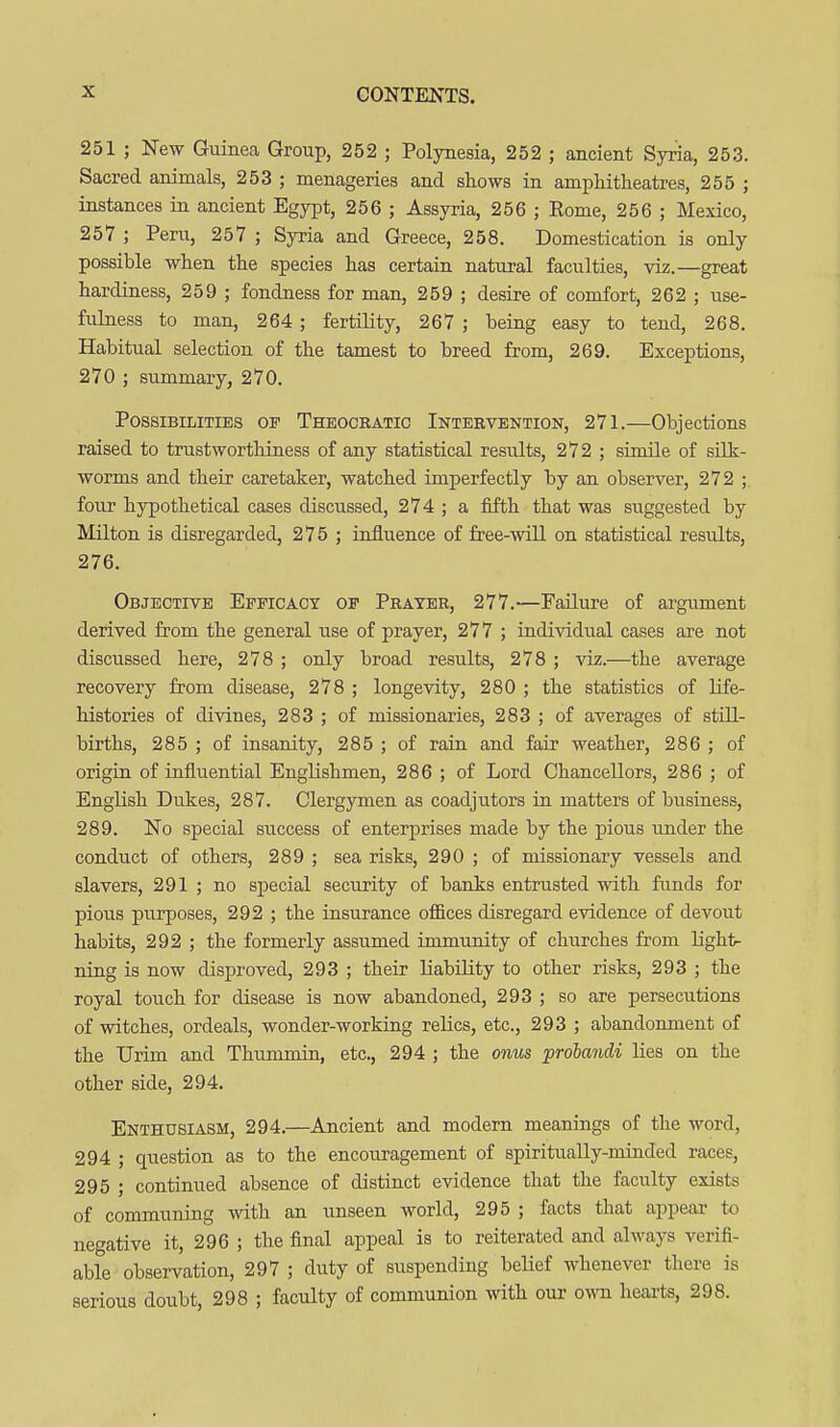 251 ; New Guinea Group, 252 ; Polynesia, 252 ; ancient Syria, 253. Sacred animals, 253 ; menageries and shows in amphitheatres, 255 ; instances in ancient Egypt, 256 ; Assyria, 256 ; Rome, 256 ; Mexico, 257 ; Peru, 257 ; Syria and Greece, 258. Domestication is only possible when the species has certain natural faculties, viz.—great hardiness, 259 ; fondness for man, 259 ; desire of comfort, 262 ; use- fulness to man, 264 ; fertility, 267 ; being easy to tend, 268. Habitual selection of the tamest to breed from, 269. Exceptions, 270 ; summary, 270. Possibilities of Theocratic Intervention, 271.—Objections raised to trustworthiness of any statistical results, 272 ; simile of silk- worms and their caretaker, watched imperfectly by an observer, 272 ; four hypothetical cases discussed, 274 ; a fifth that was suggested by Milton is disregarded, 275 ; influence of free-will on statistical results, 276. Objective Efficacy of Prater, 277.—Failure of argument derived from the general use of prayer, 277 ; individual cases are not discussed here, 278 ; only broad results, 278 ; viz.—the average recovery from disease, 278 ; longevity, 280 ; the statistics of life- histories of divines, 283 ; of missionaries, 283 ; of averages of still- births, 285 ; of insanity, 285 ; of rain and fair weather, 286 ; of origin of influential Englishmen, 286 ; of Lord Chancellors, 286 ; of English Dukes, 287. Clergymen as coadjutors in matters of business, 289. No special success of enterprises made by the pious under the conduct of others, 289 ; sea risks, 290 ; of missionary vessels and slavers, 291 ; no special security of banks entrusted with funds for pious purposes, 292 ; the insurance offices disregard evidence of devout habits, 292 ; the formerly assumed immunity of churches from light- ning is now disproved, 293 ; their liability to other risks, 293 ; the royal touch for disease is now abandoned, 293 ; so are persecutions of witches, ordeals, wonder-working relics, etc., 293 ; abandonment of the Urim and Thummin, etc., 294 ; the omis prolcmdi lies on the other side, 294. Enthusiasm, 294.—Ancient and modern meanings of the word, 294 ; question as to the encouragement of spiritually-minded races, 295 ; continued absence of distinct evidence that the faculty exists of communing with an unseen world, 295 ; facts that appear to negative it, 296 ; the final appeal is to reiterated and always verifi- able observation, 297 ; duty of suspending belief whenever there is serious doubt, 298 ; faculty of communion with our o\ra hearts, 298.