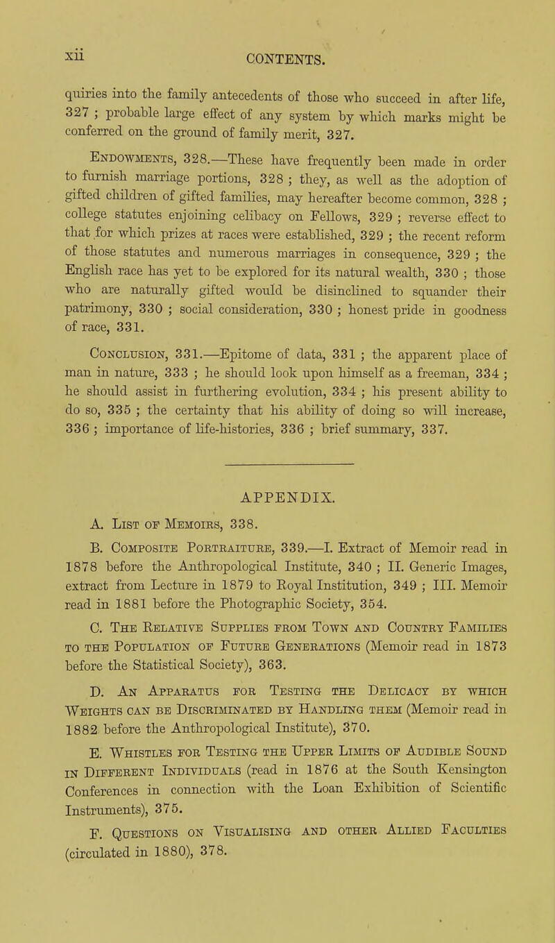 qviiries into the family antecedents of those who succeed in after life, 327 ; probable large effect of any system by which marks might be conferred on the ground of family merit, 327. Endowments, 328.—These have frequently been made in order to furnish marriage portions, 328 ; they, as well as the adoption of gifted children of gifted famQies, may hereafter become common, 328 ; college statutes enjoining celibacy on Fellows, 329 ; reverse effect to that for which prizes at races were established, 329 ; the recent reform of those statutes and numerous marriages in consequence, 329 ; the English race has yet to be explored for its natural wealth, 330 ; those who are naturally gifted would be disincHned to squander their patrimony, 330 ; social consideration, 330 ; honest pride iu goodness of race, 331. Conclusion, 331.—Epitome of data, 331 ; the apparent place of man in nature, 333 ; he should look upon himself as a freeman, 334 ; he should assist in furtheriag evolution, 334 ; liis present ability to do so, 335 ; the certainty that his ability of doing so will increase, 336 ; importance of life-histories, 336 ; brief summary, 337. APPENDIX. A. Lisa? OF Memoirs, 338. B. Composite Portraiture, 339.—I. Extract of Memoir read in 1878 before the Anthropological Institute, 340 ; II. Generic Images, extract from Lecture in 1879 to Eoyal Institution, 349 ; III. Memoir read in 1881 before the Photographic Society, 354. C. The Eelative Supplies from Town and Country Families to the Population of Future Generations (Memoir read in 1873 before the Statistical Society), 363. D. An Apparatus for Testing the Delicacy by which Weights can be Discriminated by Handling them (Memoir read in 1882 before the Anthropological Institute), 370. E. Whistles for Testing the Upper Limits of Audible Sound in Different Individuals (read in 1876 at the South Kensington Conferences in connection with the Loan Exhibition of Scientific Instruments), 375. F. Questions on Visualising and other Allied Faculties (circulated in 1880), 378.