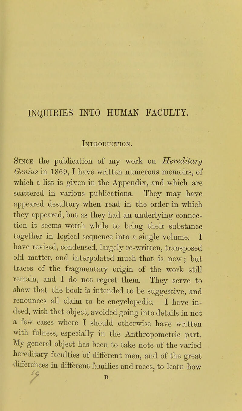 INQUIRIES INTO HUMAN FACULTY. Introduction. Since the publication of my work on Hereditary Genius in 1869,1 have written numerous memoirs, of which a list is given in the Appendix, and which are scattered in various publications. They may have appeared desultory when read in the order in which they appeared, but as they had an underlying connec- tion it seems worth while to bring their substance together in logical sequence into a single volume. I have revised, condensed, largely re-written, transposed old matter, and interpolated much that is new; but traces of the fragmentary origin of the work still remain, and I do not regret them. They serve to show that the book is intended to be suggestive, and renounces aU claim to be encyclopedic. I have in- deed, with that object, avoided going into details in not a few cases where I should otherwise have written with fulness, especially in the Anthropometric part. My general object has been to take note of the varied hereditary faculties of different men, and of the great differences in different fan;iilies and races, to learn how