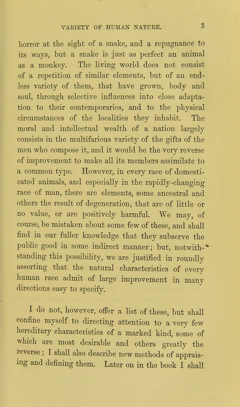 VARIETY OF HUMAN NATURE. horror at the sight of a snake, and a repugnance to its ways, but a snake is just as perfect an animal as a monkey. The living world does not consist of a repetition of similar elements, but of an end- less variety of them, that have grown, body and soul, through selective influences into close adapta- tion to their contemporaries, and to the physical circumstances of the localities they inhabit. The moral and intellectual wealth of a nation largely consists in the multifarious variety of the gifts of the men who compose it, and it would be the very reverse of improvement to make all its members assimilate to a common type. However, in every race of domesti- cated animals, and especially in the rapidly-changing race of man, there are elements, some ancestral and others the result of degeneration, that are of little or no value, or are positively harmful. We may, of course, be mistaken about some few of these, and shall find in our fuller knowledge that they subserve the public good in some indirect manner; but, notwith-'* standing this possibility, we are justified in roundly asserting that the natural characteristics of every human race admit of large improvement in many directions easy to specify. I do not, however, ofier a list of these, but shall confine myself to directing attention to a very few hereditary characteristics of a marked kind, some of which are most desirable and others greatly the reverse; I shall also describe new methods of apprais- ing and defining them. Later on in the book I shall