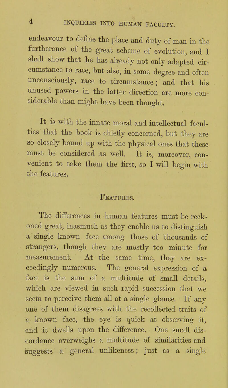 endeavour to define the place and duty of man in tlie furtherance of the great scheme of evolution, and I shall show that he has abeadj not only adapted cir- cumstance to race, but also, in some degree and often unconsciously, race to circumstance; and that his unused powers in the latter direction are more con- siderable than might have been thought. It is with the innate moral and intellectual facul- ties that the book is chiefly concerned, but they are so closely bound up with the physical ones that these must be considered as well. It is, moreover, con- venient to take them the first, so I will begin with the features. Featuees. The difi'erences in human features must be reck- oned great, inasmuch as they enable us to distinguish a single known face among those of thousands of strangers, though they are mostly too minute for measurement. At the same time, they are ex- ceedingly numerous. The general expression of a face is the sum of a multitude of small details, which are viewed in such rapid succession that we seera to perceive thein aU at a single glance. If any one of them disagrees with the recollected traits of a known face, the eye is quick at observing it, and it dwells upon the difierence. One small dis- cordance overweighs a multitude of similarities and suggests a general unlikeness; just as a single