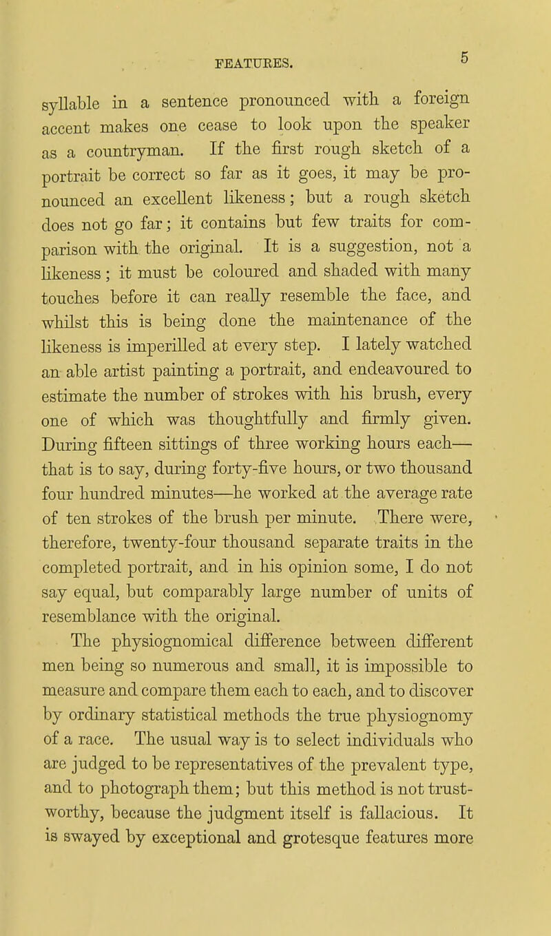 syllable in a sentence pronounced with a foreign accent makes one cease to look upon the speaker as a countryman. If the first rough sketch of a portrait be correct so far as it goes, it may be pro- nounced an excellent likeness; but a rough sketch does not go far; it contains but few traits for com- parison with the original. It is a suggestion, not a likeness ; it must be coloured and shaded with many touches before it can reaUy resemble the face, and whilst this is being done the maintenance of the likeness is imperilled at every step. I lately watched an able artist painting a portrait, and endeavoured to estimate the number of strokes with his brush, every one of which was thoughtfully and firmly given. During fifteen sittings of three working hours each— that is to say, during forty-five hours, or two thousand four hundred minutes—he worked at the average rate of ten strokes of the brush per minute. There were, therefore, twenty-four thousand separate traits in the completed portrait, and in his opinion some, I do not say equal, but comparably large number of units of resemblance with the original. The physiognomical difierence between dififerent men being so numerous and small, it is impossible to measure and compare them each to each, and to discover by ordinary statistical methods the true physiognomy of a race. The usual way is to select individuals who are judged to be representatives of the prevalent type, and to photograph them; but this method is not trust- worthy, because the judgment itself is fallacious. It is swayed by exceptional and grotesque features more