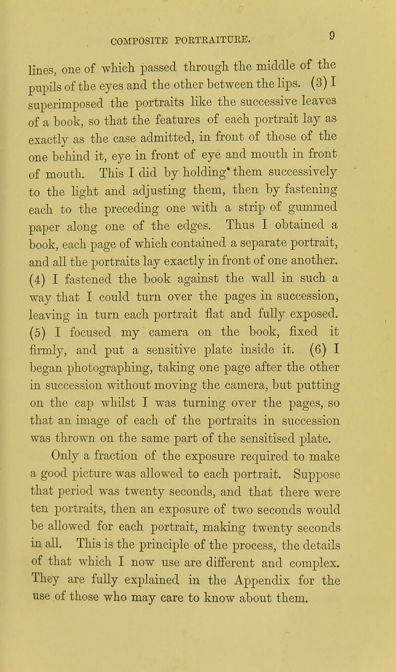 COMPOSITE PORTRAITURE. lines, one of wliicli passed througli tlie middle of the pupils of the eyes and the other between the lips. (3) I superimposed the portraits like the successive leaves of a book, so that the features of each portrait lay as exactly as the case admitted, in front of those of the one behind it, eye in front of eye and mouth in front of mouth. This I did by holding* them successively to the Hght and adjusting them, then by fastening each to the preceding one with a strip of gummed paper along one of the edges. Thus I obtained a book, each page of which contained a separate portrait, and all the portraits lay exactly in front of one another. (4) I fastened the book against the wall in such a way that I could turn over the pages in succession, leaving in turn each portrait flat and fully exposed. (5) I focused my camera on the book, fixed it firmly, and put a sensitive plate inside it. (6) I began photographing, taking one page after the other in succession without moving the camera, but putting on the cap whilst I was turning over the pages, so that an image of each of the portraits in succession was thrown on the same part of the sensitised plate. Only a fraction of the exposure required to make a good picture was allowed to each portrait. Suppose that period was twenty seconds, and that there were ten portraits, then an exposure of two seconds would be allowed for each portrait, making twenty seconds in all. This is the principle of the process, the details of that which I now use are different and complex. They are fully explained in the Appendix for the use of those who may care to know about them.