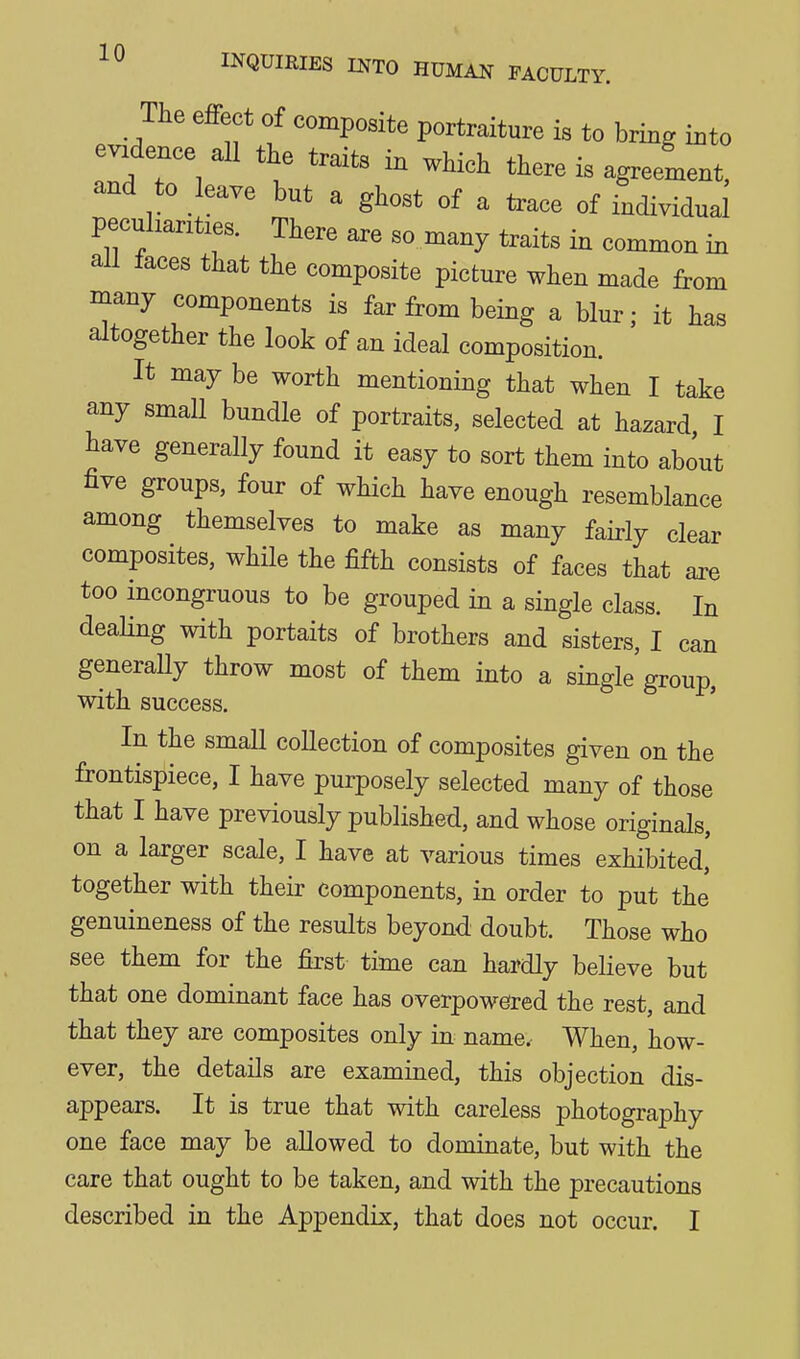 The effect of composite portraiture is to bring into evidence all the traits in which there is agreement, and to leave but a ghost of a trace of individual peculiarities. There are so many traits in common in all faces that the composite picture when made from many components is far from being a blur; it has altogether the look of an ideal composition. It may be worth mentioning that when I take any small bundle of portraits, selected at hazard I tave generally found it easy to sort them into about five groups, four of which have enough resemblance among themselves to make as many fairly clear composites, while the fifth consists of faces that are too incongruous to be grouped in a single class. In dealing with portaits of brothers and sisters, I can generaUy throw most of them into a single group, with success. In the small collection of composites given on the frontispiece, I have purposely selected many of those that I have previously published, and whose originals, on a larger scale, I have at various times exhibited' together with their components, in order to put the genuineness of the results beyond doubt. Those who see them for the first time can hardly believe but that one dominant face has overpowered the rest, and that they are composites only in name. When, how- ever, the details are examined, this objection dis- appears. It is true that with careless photography one face may be allowed to dominate, but with the care that ought to be taken, and with the precautions described in the Appendix, that does not occur. I