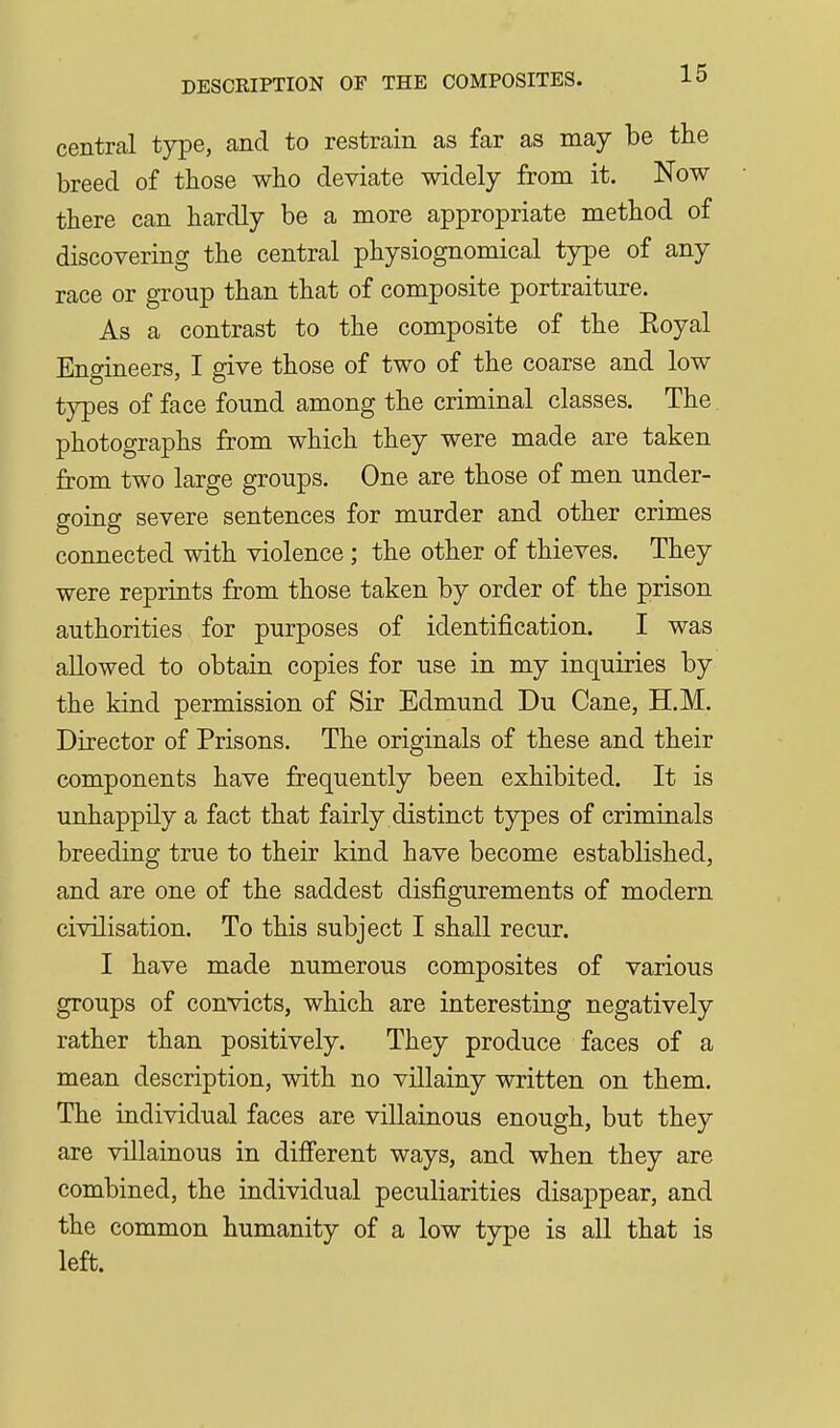 central type, and to restrain as far as may be the breed of those who deviate widely from it. Now there can hardly be a more appropriate method of discovering the central physiognomical type of any race or group than that of composite portraiture. As a contrast to the composite of the Koyal Engineers, I give those of two of the coarse and low types of face found among the criminal classes. The. photographs from which they were made are taken from two large groups. One are those of men under- going severe sentences for murder and other crimes connected with violence ; the other of thieves. They were reprints from those taken by order of the prison authorities for purposes of identification. I was allowed to obtain copies for use in my inquiries by the kind permission of Sir Edmund Du Cane, H.M. Director of Prisons. The originals of these and their components have frequently been exhibited. It is unhappily a fact that fairly distinct types of criminals breeding true to their kind have become established, and are one of the saddest disfigurements of modern civilisation. To this subject I shall recur. I have made numerous composites of various groups of convicts, which are interesting negatively rather than positively. They produce faces of a mean description, with no villainy written on them. The individual faces are villainous enough, but they are villainous in difi'erent ways, and when they are combined, the individual peculiarities disappear, and the common humanity of a low type is all that is left.