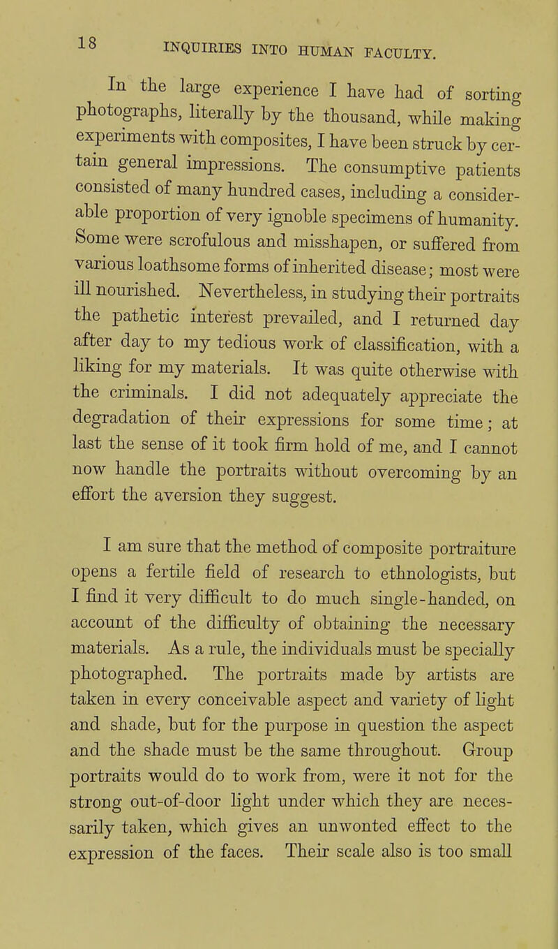 In the large experience I have liad of sorting photographs, literally by the thousand, whHe making experiments with composites, I have been struck by cer- tain general impressions. The consumptive patients consisted of many hundred cases, including a consider- able proportion of very ignoble specimens of humanity. Some were scrofulous and misshapen, or suffered from various loathsome forms of inherited disease; most were ill nourished. Nevertheless, in studying their portraits the pathetic interest prevailed, and I returned day after day to my tedious work of classification, with a liking for my materials. It was quite otherwise with the criminals. I did not adequately appreciate the degradation of their expressions for some time; at last the sense of it took firm hold of me, and I cannot now handle the portraits without overcoming by an effort the aversion they suggest. I am sure that the method of composite portraiture opens a fertile field of research to ethnologists, but I find it very difficult to do much single-handed, on account of the difficulty of obtaining the necessary materials. As a rule, the individuals must be specially photographed. The j)ortraits made by artists are taken in every conceivable aspect and variety of light and shade, but for the purpose in question the aspect and the shade must be the same throughout. Group portraits would do to work from, were it not for the strong out-of-door light under which they are neces- sarily taken, which gives an unwonted effect to the expression of the faces. Their scale also is too small