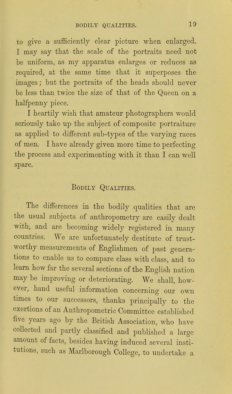 to give a sufficiently clear picture when enlarged. I may say that the scale of the portraits need not be uniform, as my apparatus enlarges or reduces as required, at the same time that it superposes the images; but the portraits of the heads should never be less than twice the size of that of the Queen on a halfpenny piece. I heartily wish that amateur photographers would seriously take up the subject of composite portraiture as applied to different sub-tj^pes of the varying races of men. I have already given more time to perfecting the process and experimenting with it than I can well spare. Bodily Qualities. The differences in the bodily qualities that are the usual subjects of anthropometry are easily dealt with, and are becoming widely registered in many countries. We are unfortunately destitute of trust- worthy measurements of Englishmen of past genera- tions to enable us to compare class with class, and to learn how far the several sections of the English nation may be improving or deteriorating. We shall, how- ever, hand useful information concerning our own times to our successors, thanks principally to the exertions of an Anthropometric Committee established five years ago by the British Association, who have collected and partly classified and published a large amount of facts, besides having induced several insti- tutions, such as Marlborough College, to undertake a
