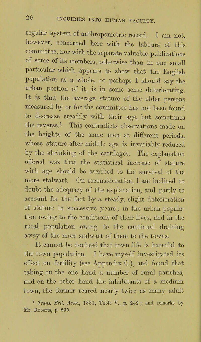 regular system of anthropometric record. I am not, however, concerned here with the labours of this committee, nor with the separate valuable publications of some of its members, otherwise than in one small particular which appears to show that the English population as a whole, or perhaps I should say the urban portion of it, is in some sense deteriorating. It is that the average stature of the older persons measured by or for the committee has not been found to decrease steadily with their age, but sometimes the reverse. 1 This contradicts observations made on the heights of the same men at different periods, whose stature after middle age is invariably reduced by the shrinking of the cartilages. The explanation offered was that the statistical increase of stature with age should be ascribed to the survival of the more stalwart. On reconsideration, I am inclined to doubt the adequacy of the explanation, and partly to account for the fact by a steady, slight deterioration of stature in successive years; in the urban popula- tion owing to the conditions of their lives, and in the rural pojoulation owing to the continual draining away of the more stalwart of them to the towns. It cannot be doubted that town life is harmful to the town population. I have myself investigated its effect on fertility (see Appendix C), and found that taking on the one hand a number of rural parishes, and on the other hand the inhabitants of a medium town, the former reared nearly twice as many adult 1 Trans. Brit. Assoc., 1881, Table V., p. 242 ; and remarks hj Mr. Roberts, p. 235.