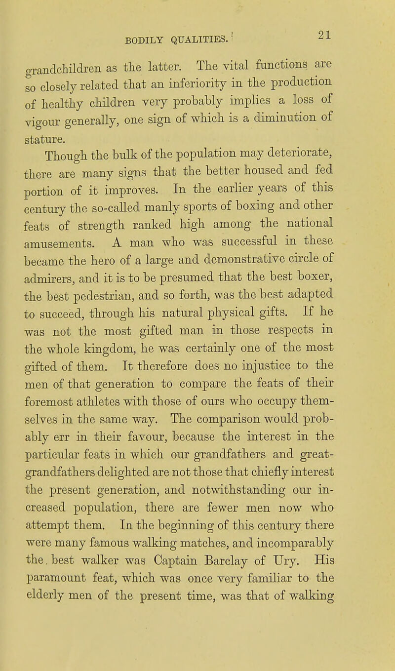 o-randchildren as the latter. The vital functions are so closely related that an inferiority in the production of healthy children very probably implies a loss of vigour generally, one sign of which is a diminution of stature. Though the bulk of the population may deteriorate, there are many signs that the better housed and fed portion of it improves. In the earlier years of this century the so-called manly sports of boxing and other feats of strength ranked high among the national amusements. A man who was successful in these became the hero of a large and demonstrative circle of admirers, and it is to be presumed that the best boxer, the best pedestrian, and so forth, was the best adapted to succeed, through his natural physical gifts. If he was not the most gifted man in those respects in the whole kingdom, he was certainly one of the most gifted of them. It therefore does no injustice to the men of that generation to compare the feats of their foremost athletes with those of ours who occupy them- selves in the same way. The comparison would prob- ably err in their favour, because the interest in the particular feats in which our grandfathers and great- grandfathers delighted are not those that chiefly interest the present generation, and notwithstanding our in- creased population, there are fewer men now who attempt them. In the beginning of this century there were many famous walking matches, and incomparably the. best walker was Captain Barclay of Ury. His paramount feat, which was once very familiar to the elderly men of the present time, was that of walking