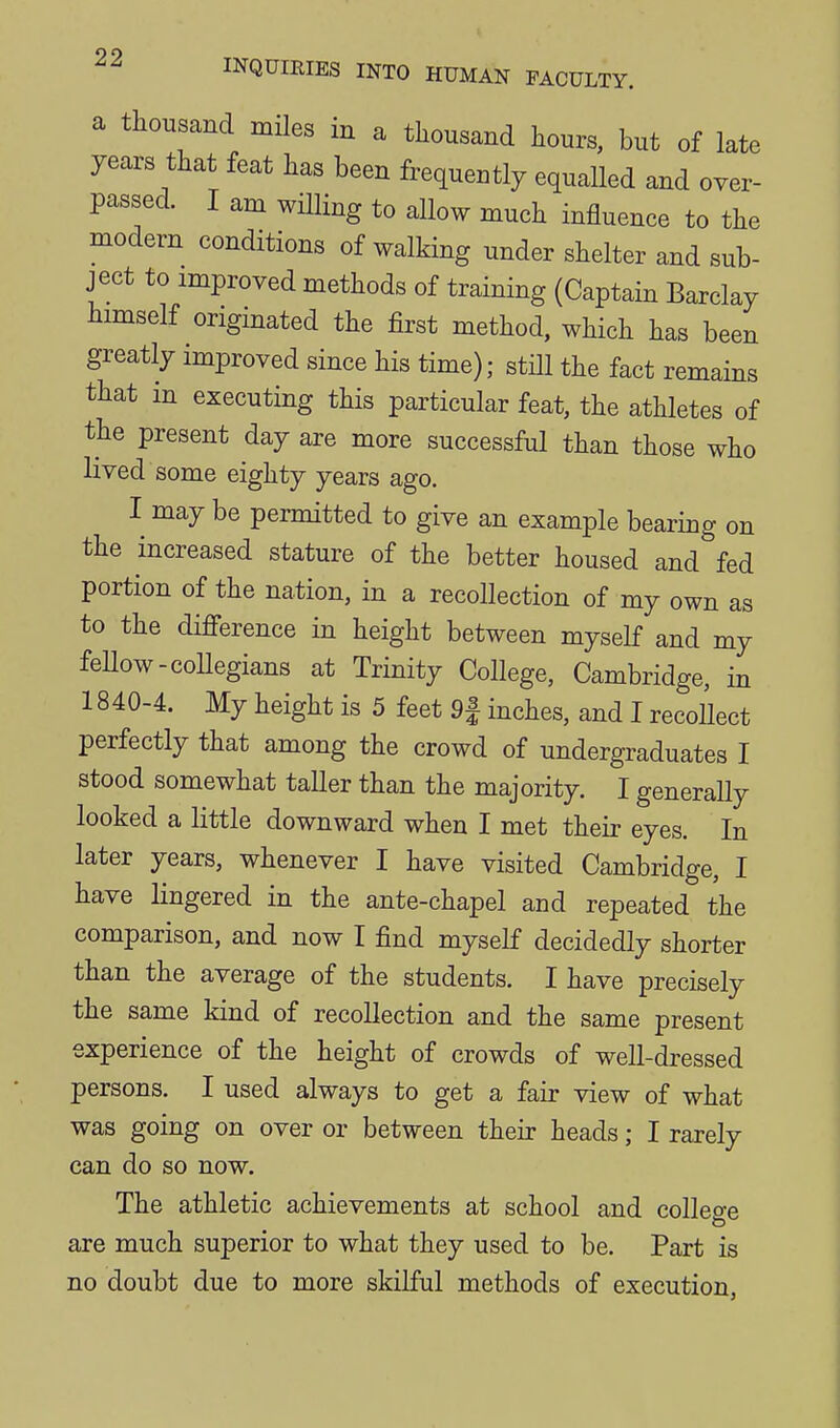 a thousand mHes in a thousand hours, but of late years that feat has been frequently equalled and over- passed. I am willing to allow much influence to the modem conditions of walking under shelter and sub- ject to improved methods of training (Captain Barclay himself originated the first method, which has been greatly improved since his time); still the fact remains that in executing this particular feat, the athletes of the present day are more successful than those who lived some eighty years ago. I may be permitted to give an example bearing on the increased stature of the better housed and fed portion of the nation, in a recollection of my own as to the difference in height between myself and my feUow-coUegians at Trinity College, Cambridge, in 1840-4. My height is 5 feet 9| inches, and I recollect perfectly that among the crowd of undergraduates I stood somewhat taller than the majority. I generally looked a little downward when I met their eyes. In later years, whenever I have visited Cambridge, I have lingered in the ante-chapel and repeated the comparison, and now I find myself decidedly shorter than the average of the students. I have precisely the same kind of recollection and the same present experience of the height of crowds of well-dressed persons. I used always to get a fair view of what was going on over or between their heads; I rarely can do so now. The athletic achievements at school and colleo-e are much superior to what they used to be. Part is no doubt due to more skilful methods of execution,