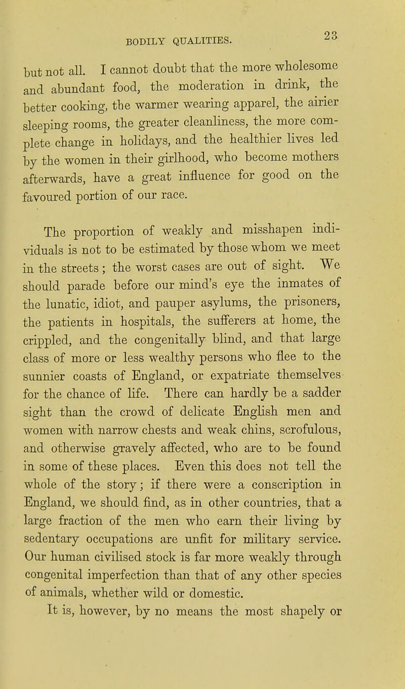 but not all. I cannot doubt that the more wholesome and abundant food, the moderation in drink, the better cooking, the warmer wearing apparel, the airier sleeping rooms, the greater cleanliness, the more com- plete change in holidays, and the healthier lives led by the women in their girlhood, who become mothers afterwards, have a great influence for good on the favoured portion of our race. The proportion of weakly and misshapen indi- viduals is not to be estimated by those whom we meet in the streets ; the worst cases are out of sight. We should parade before our mind's eye the inmates of the lunatic, idiot, and pauper asylums, the prisoners, the patients in hospitals, the sufferers at home, the crippled, and the congenitally blind, and that large class of more or less wealthy persons who flee to the sunnier coasts of England, or expatriate themselves for the chance of life. There can hardly be a sadder sight than the crowd of delicate English men and women with narrow chests and weak chins, scrofulous, and otherwise gravely affected, who are to be found in some of these places. Even this does not tell the whole of the story; if there were a conscription in England, we should find, as in other countries, that a large fraction of the men who earn their living by sedentary occupations are unfit for military service. Our human civilised stock is far more weakly through congenital imperfection than that of any other species of animals, whether wild or domestic. It is, however, by no means the most shapely or